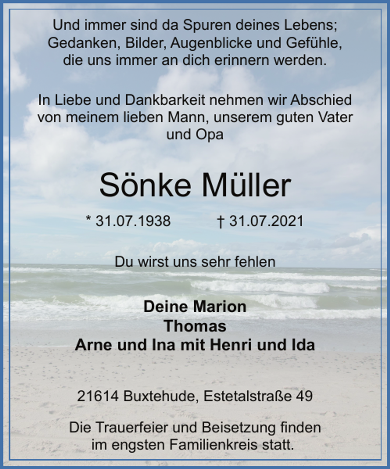 <p>Und immer sind da Spuren deines Lebens;<br />Gedanken, Bilder, Augenblicke und Gefühle,<br />die uns immer an dich erinnern werden.<br />In Liebe und Dankbarkeit nehmen wir Abschied<br />von meinem lieben Mann, unserem guten Vater<br />und Opa<br />Sönke Müller<br />* 31.07.1938 † 31.07.2021<br />Du wirst uns sehr fehlen<br />Deine Marion<br />Thomas<br />Arne und Ina mit Henri und Ida<br />21614 Buxtehude, Estetalstraße 49<br />Die Trauerfeier und Beisetzung finden<br />im engsten Familienkreis statt.</p>