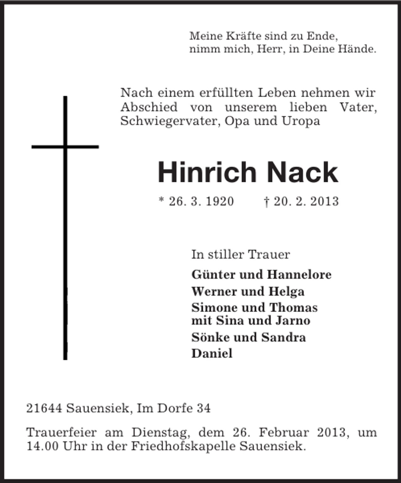 <p>Meine Kräfte sind zu Ende,<br />nimm mich, Herr, in Deine Hände.</p><p>Nach einem erfüllten Leben nehmen wir<br />Abschied von unserem lieben Vater,<br />Schwiegervater, Opa und Uropa</p><p>Hinrich Nack<br />* 26. 3. 1920</p><p>† 20. 2. 2013</p><p>In stiller Trauer<br />Günter und Hannelore<br />Werner und Helga<br />Simone und Thomas<br />mit Sina und Jarno<br />Sönke und Sandra<br />Daniel</p><p>21644 Sauensiek, Im Dorfe 34<br />Trauerfeier am Dienstag, dem 26. Februar 2013, um<br />14.00 Uhr in der Friedhofskapelle Sauensiek.</p>