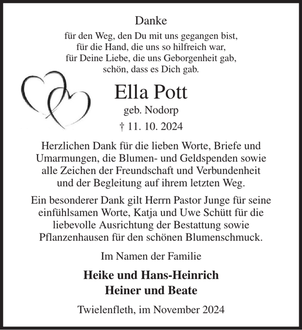 <p>Danke<br />für den Weg, den Du mit uns gegangen bist,<br />für die Hand, die uns so hilfreich war,<br />für Deine Liebe, die uns Geborgenheit gab,<br />schön, dass es Dich gab.<br />Ella Pott<br />geb. Nodorp<br />† 11. 10. 2024<br />Herzlichen Dank für die lieben Worte, Briefe und<br />Umarmungen, die Blumen- und Geldspenden sowie<br />alle Zeichen der Freundschaft und Verbundenheit<br />und der Begleitung auf ihrem letzten Weg.<br />Ein besonderer Dank gilt Herrn Pastor Junge für seine<br />einfühlsamen Worte, Katja und Uwe Schütt für die<br />liebevolle Ausrichtung der Bestattung sowie<br />Pflanzenhausen für den schönen Blumenschmuck.<br />Im Namen der Familie<br />Heike und Hans-Heinrich<br />Heiner und Beate<br />Twielenfleth, im November 2024</p>