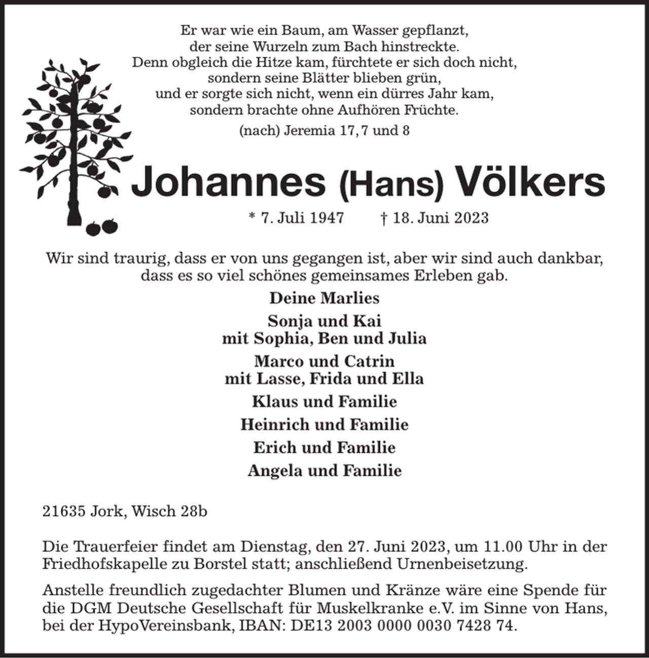 <p>Er war wie ein Baum, am Wasser gepflanzt,<br />der seine Wurzeln zum Bach hinstreckte.<br />Denn obgleich die Hitze kam, fürchtete er sich doch nicht,<br />sondern seine Blätter blieben grün,<br />und er sorgte sich nicht, wenn ein dürres Jahr kam,<br />sondern brachte ohne Aufhören Früchte.<br />(nach) Jeremia 17, 7 und 8<br />Johannes (Hans) Völkers<br />* 7. Juli 1947 † 18. Juni 2023<br />Wir sind traurig, dass er von uns gegangen ist, aber wir sind auch dankbar,<br />dass es so viel schönes gemeinsames Erleben gab.<br />Deine Marlies<br />Sonja und Kai<br />mit Sophia, Ben und Julia<br />Marco und Catrin<br />mit Lasse, Frida und Ella<br />Klaus und Familie<br />Heinrich und Familie<br />Erich und Familie<br />Angela und Familie<br />21635 Jork, Wisch 28b</p><p>Die Trauerfeier findet am Dienstag, den 27. Juni 2023, um 11.00 Uhr in der Friedhofskapelle zu Borstel statt; anschließend Urnenbeisetzung.<br />Anstelle freundlich zugedachter Blumen und Kränze wäre eine Spende für die DGM Deutsche Gesellschaft für Muskelkranke e.V. im Sinne von Hans, bei der HypoVereinsbank, IBAN: DE13 2003 0000 0030 7428 74.</p>
