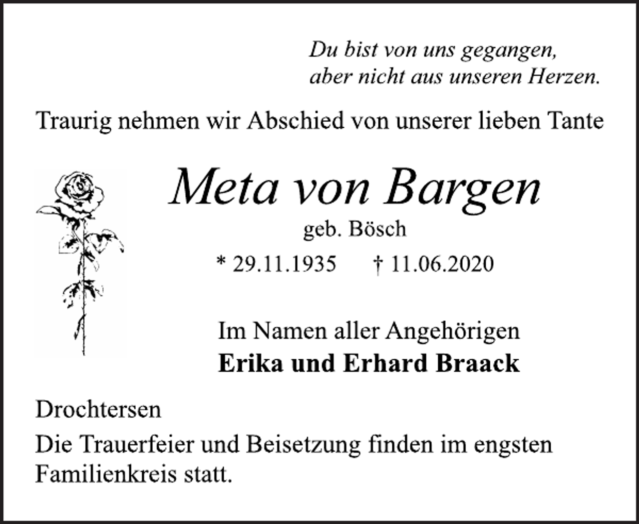 <p>Du bist von uns gegangen,<br />aber nicht aus unseren Herzen.<br />Traurig nehmen wir Abschied von unserer lieben Tante<br />Meta von Bargen<br />geb. Bösch<br />* 29.11.1935 † 11.06.2020<br />Drochtersen<br />Erika und Erhard Braack<br />Im Namen aller Angehörigen<br />Die Trauerfeier und Beisetzung finden im engsten<br />Familienkreis statt.</p>
