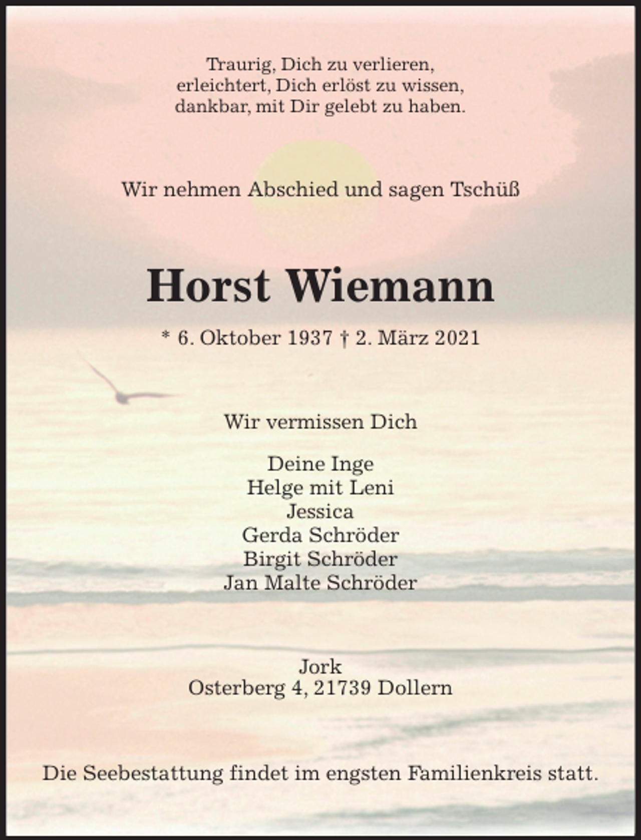 <p>Traurig, Dich zu verlieren,<br />erleichtert, Dich erlöst zu wissen,<br />dankbar, mit Dir gelebt zu haben.<br />Wir nehmen Abschied und sagen Tschüß<br />Horst Wiemann<br />* 6. Oktober 1937 † 2. März 2021<br />Wir vermissen Dich<br />Deine Inge<br />Helge mit Leni<br />Jessica<br />Gerda Schröder<br />Birgit Schröder<br />Jan Malte Schröder<br />Jork<br />Osterberg 4, 21739 Dollern<br />Die Seebestattung findet im engsten Familienkreis statt.</p>