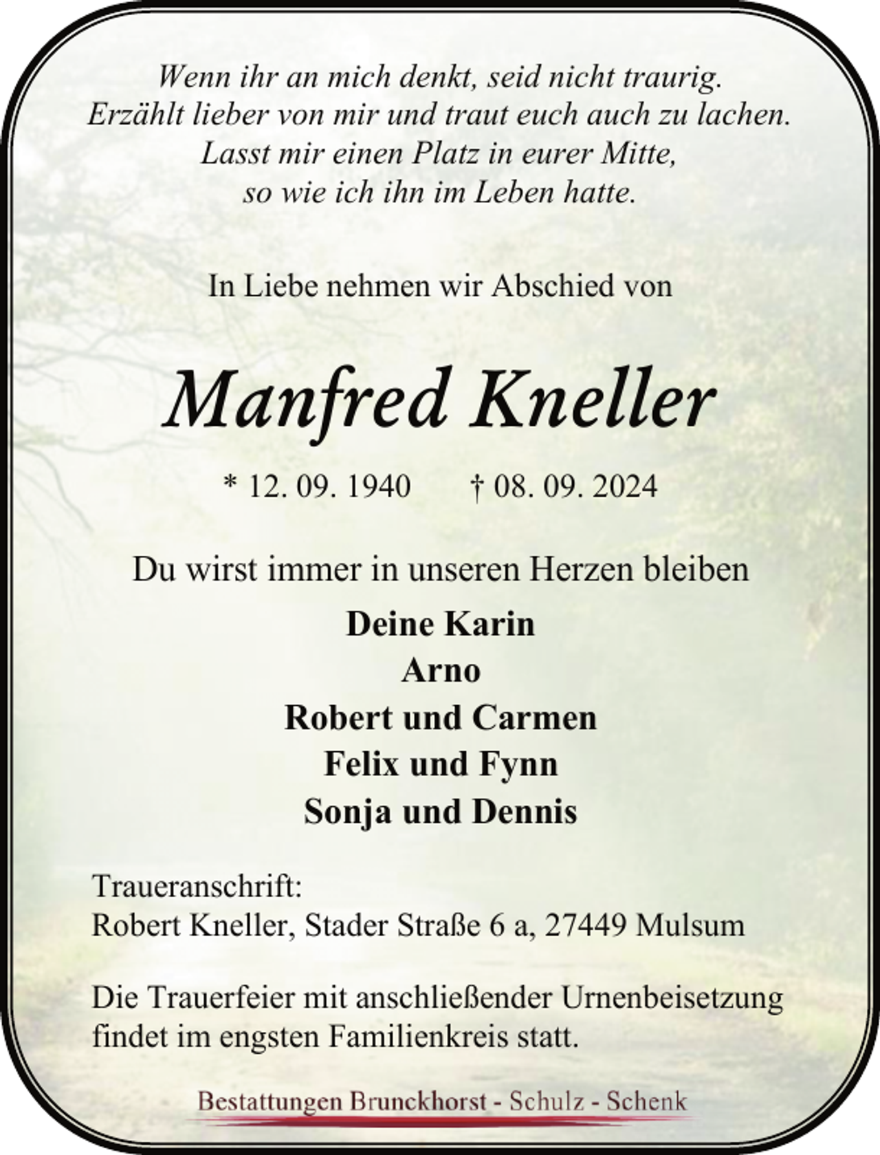 <p>Wenn ihr an mich denkt, seid nicht traurig.<br />Erzählt lieber von mir und traut euch auch zu lachen.<br />Lasst mir einen Platz in eurer Mitte,<br />so wie ich ihn im Leben hatte.<br />In Liebe nehmen wir Abschied von</p><p>Manfred Kneller<br />* 12. 09. 1940</p><p>† 08. 09. 2024</p><p>Du wirst immer in unseren Herzen bleiben<br />Deine Karin<br />Arno<br />Robert und Carmen<br />Felix und Fynn<br />Sonja und Dennis<br />Traueranschrift:<br />Robert Kneller, Stader Straße 6 a, 27449 Mulsum<br />Die Trauerfeier mit anschließender Urnenbeisetzung<br />findet im engsten Familienkreis statt.</p>