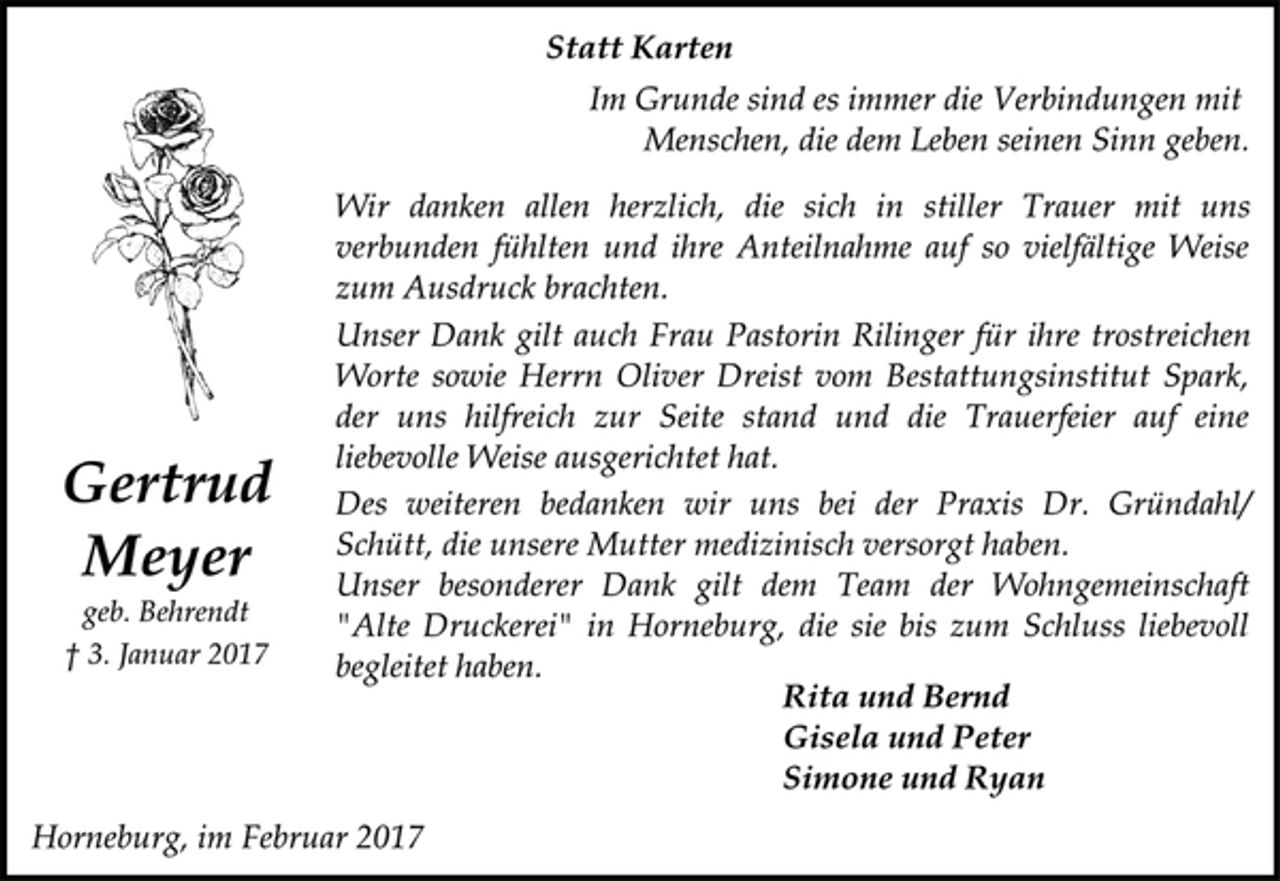 <p>Statt Karten<br />Im Grunde sind es immer die Verbindungen mit<br />Menschen, die dem Leben seinen Sinn geben.<br />Wir danken allen herzlich, die sich in stiller Trauer mit uns<br />verbunden fühlten und ihre Anteilnahme auf so vielfältige Weise<br />zum Ausdruck brachten.<br />Unser Dank gilt auch Frau Pastorin Rilinger für ihre trostreichen<br />Worte sowie Herrn Oliver Dreist vom Bestattungsinstitut Spark,<br />der uns hilfreich zur Seite stand und die Trauerfeier auf eine<br />liebevolle Weise ausgerichtet hat.<br />Des weiteren bedanken wir uns bei der Praxis Dr. Gründahl/<br />Schütt, die unsere Mutter medizinisch versorgt haben.<br />Unser besonderer Dank gilt dem Team der Wohngemeinschaft<br />"Alte Druckerei" in Horneburg, die sie bis zum Schluss liebevoll<br />begleitet haben.<br />Rita und Bernd<br />Gisela und Peter<br />Simone und Ryan<br />Horneburg, im Februar 2017<br />Gertrud Meyer<br />geb. Behrendt<br />† 3. Januar 2017</p>