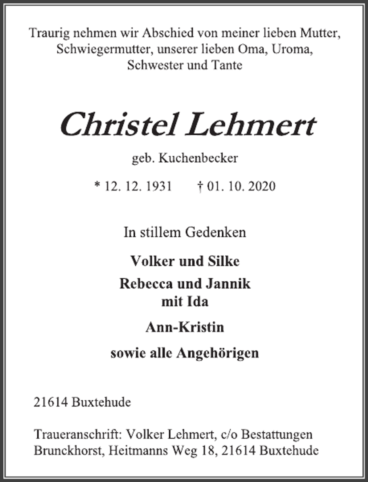 <p>Traurig nehmen wir Abschied von meiner lieben Mutter, Schwiegermutter, unserer lieben Oma, Uroma, Schwester und Tante<br />Christel Lehmert geb. Kuchenbecker<br />* 12. 12. 1931 † 01. 10. 2020<br />In stillem Gedenken<br />Volker und Silke<br />Rebecca und Jannik mit Ida<br />Ann-Kristin<br />sowie alle Angehörigen<br />21614 Buxtehude<br />Traueranschrift: Volker Lehmert, c/o Bestattungen Brunckhorst, Heitmanns Weg 18, 21614 Buxtehude</p>