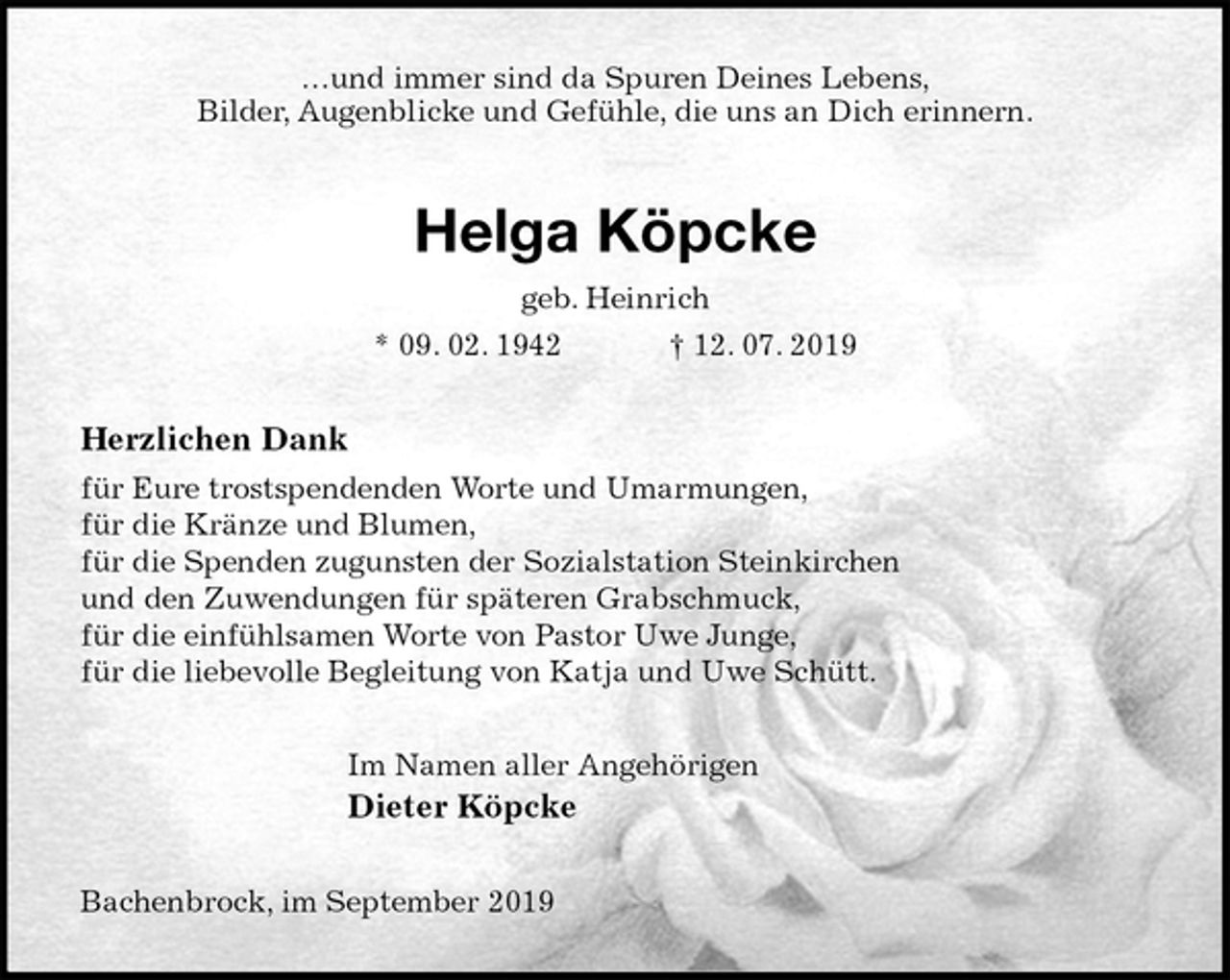 <p>…und immer sind da Spuren Deines Lebens,<br />Bilder, Augenblicke und Gefühle, die uns an Dich erinnern.<br />Helga Köpcke<br />geb. Heinrich<br />* 09. 02. 1942 † 12. 07. 2019<br />Herzlichen Dank<br />für Eure trostspendenden Worte und Umarmungen,<br />für die Kränze und Blumen,<br />für die Spenden zugunsten der Sozialstation Steinkirchen<br />und den Zuwendungen für späteren Grabschmuck,<br />für die einfühlsamen Worte von Pastor Uwe Junge,<br />für die liebevolle Begleitung von Katja und Uwe Schütt.<br />Im Namen aller Angehörigen<br />Dieter Köpcke<br />Bachenbrock, im September 2019</p>