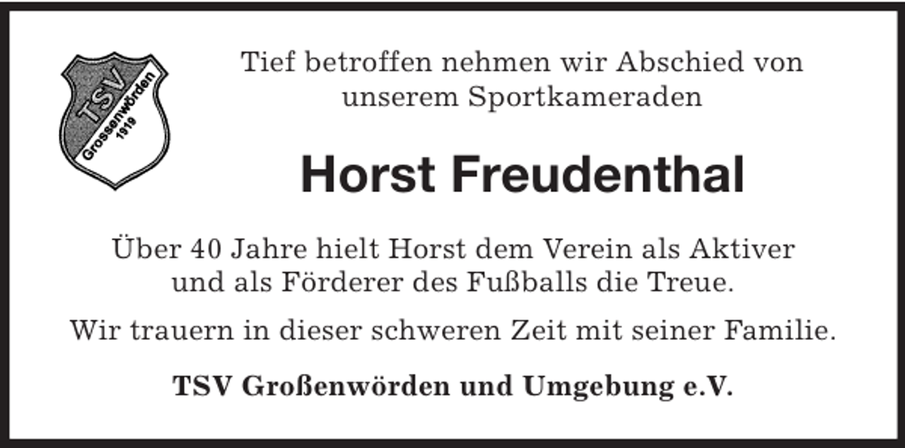 <p>Tief betroffen nehmen wir Abschied von<br />unserem Sportkameraden</p><p>Horst Freudenthal<br />Über 40 Jahre hielt Horst dem Verein als Aktiver<br />und als Förderer des Fußballs die Treue.<br />Wir trauern in dieser schweren Zeit mit seiner Familie.<br />TSV Großenwörden und Umgebung e.V.</p>
