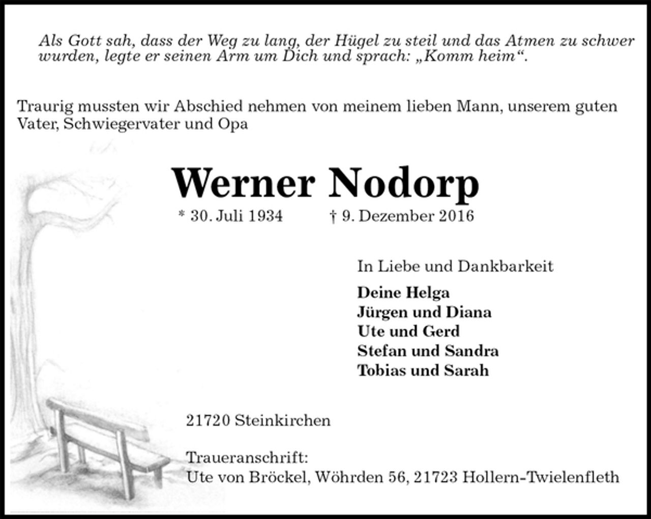 <p>Als Gott sah, dass der Weg zu lang, der Hügel zu steil und das Atmen zu schwer wurden, legte er seinen Arm um Dich und sprach: „Komm heim“.<br />Traurig mussten wir Abschied nehmen von meinem lieben Mann, unserem guten Vater, Schwiegervater und Opa<br />Werner Nodorp<br />* 30. Juli 1934 † 9. Dezember 2016<br />In Liebe und Dankbarkeit<br />Deine Helga<br />Jürgen und Diana<br />Ute und Gerd<br />Stefan und Sandra<br />Tobias und Sarah<br />21720 Steinkirchen</p><p>Traueranschrift:<br />Ute von Bröckel, Wöhrden 56, 21723 Hollern-Twielenfleth</p>