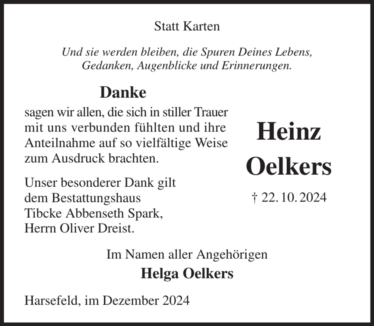 <p>Statt Karten<br />Und sie werden bleiben, die Spuren Deines Lebens,<br />Gedanken, Augenblicke und Erinnerungen.<br />Danke<br />sagen wir allen, die sich in stiller Trauer mit uns verbunden fühlten und ihre<br />Anteilnahme auf so vielfältige Weise zum Ausdruck brachten.<br />Unser besonderer Dank gilt<br />dem Bestattungshaus<br />Tibcke Abbenseth Spark,<br />Herrn Oliver Dreist.<br />Im Namen aller Angehörigen<br />Helga Oelkers<br />Harsefeld, im Dezember 2024<br />Heinz<br />Oelkers<br />† 22. 10. 2024</p>
