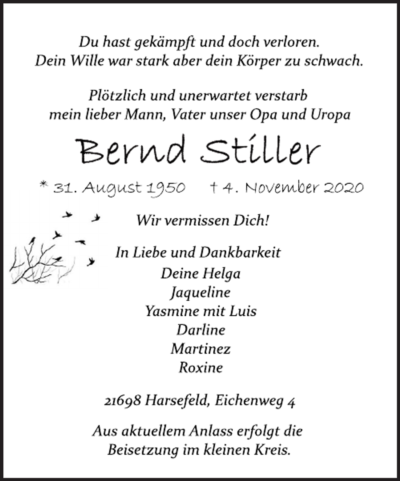 <p>Du hast gekämpft und doch verloren.<br />Dein Wille war stark aber dein Körper zu schwach.<br />Plötzlich und unerwartet verstarb<br />mein lieber Mann, Vater unser Opa und Uropa<br />Bernd Stiller<br />* 31. August 1950 † 4. November 2020<br />Wir vermissen Dich!<br />In Liebe und Dankbarkeit<br />Deine Helga<br />Jaqueline<br />Yasmine mit Luis<br />Darline<br />Martinez<br />Roxine<br />21698 Harsefeld, Eichenweg 4<br />Aus aktuellem Anlass erfolgt die<br />Beisetzung im kleinen Kreis.</p>