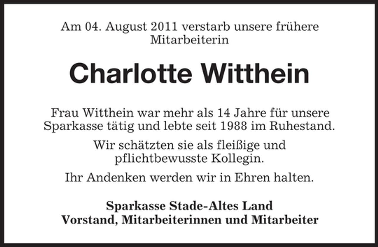 <p>Am 04. August 2011 verstarb unsere frühere<br />Mitarbeiterin</p><p>Charlotte Witthein<br />Frau Witthein war mehr als 14 Jahre für unsere<br />Sparkasse tätig und lebte seit 1988 im Ruhestand.<br />Wir schätzten sie als fleißige und<br />pflichtbewusste Kollegin.<br />Ihr Andenken werden wir in Ehren halten.<br />Sparkasse Stade-Altes Land<br />Vorstand, Mitarbeiterinnen und Mitarbeiter</p>