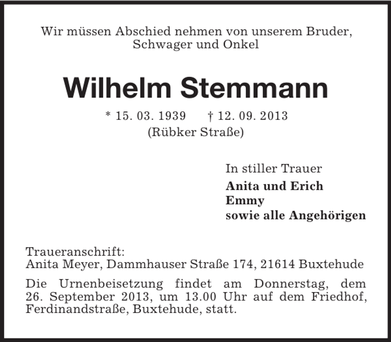 <p>Wir müssen Abschied nehmen von unserem Bruder, Schwager und Onkel<br />Wilhelm Stemmann<br />* 15. 03. 1939 † 12. 09. 2013<br />(Rübker Straße)<br />In stiller Trauer<br />Anita und Erich<br />Emmy<br />sowie alle Angehörigen<br />Traueranschrift:<br />Anita Meyer, Dammhauser Straße 174, 21614 Buxtehude<br />Die Urnenbeisetzung findet am Donnerstag, dem<br />26. September 2013, um 13.00 Uhr auf dem Friedhof, Ferdinandstraße, Buxtehude, statt.</p>
