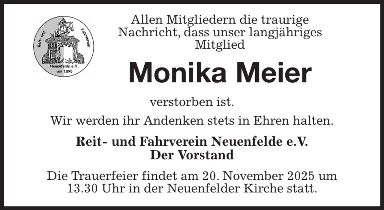 <p>Allen Mitgliedern die traurige<br />Nachricht, dass unser langjähriges<br />Mitglied<br />Monika Meier<br />verstorben ist.<br />Wir werden ihr Andenken stets in Ehren halten.<br />Reit- und Fahrverein Neuenfelde e.V.<br />Der Vorstand<br />Die Trauerfeier findet am 20. November 2025 um<br />13.30 Uhr in der Neuenfelder Kirche statt.</p>
