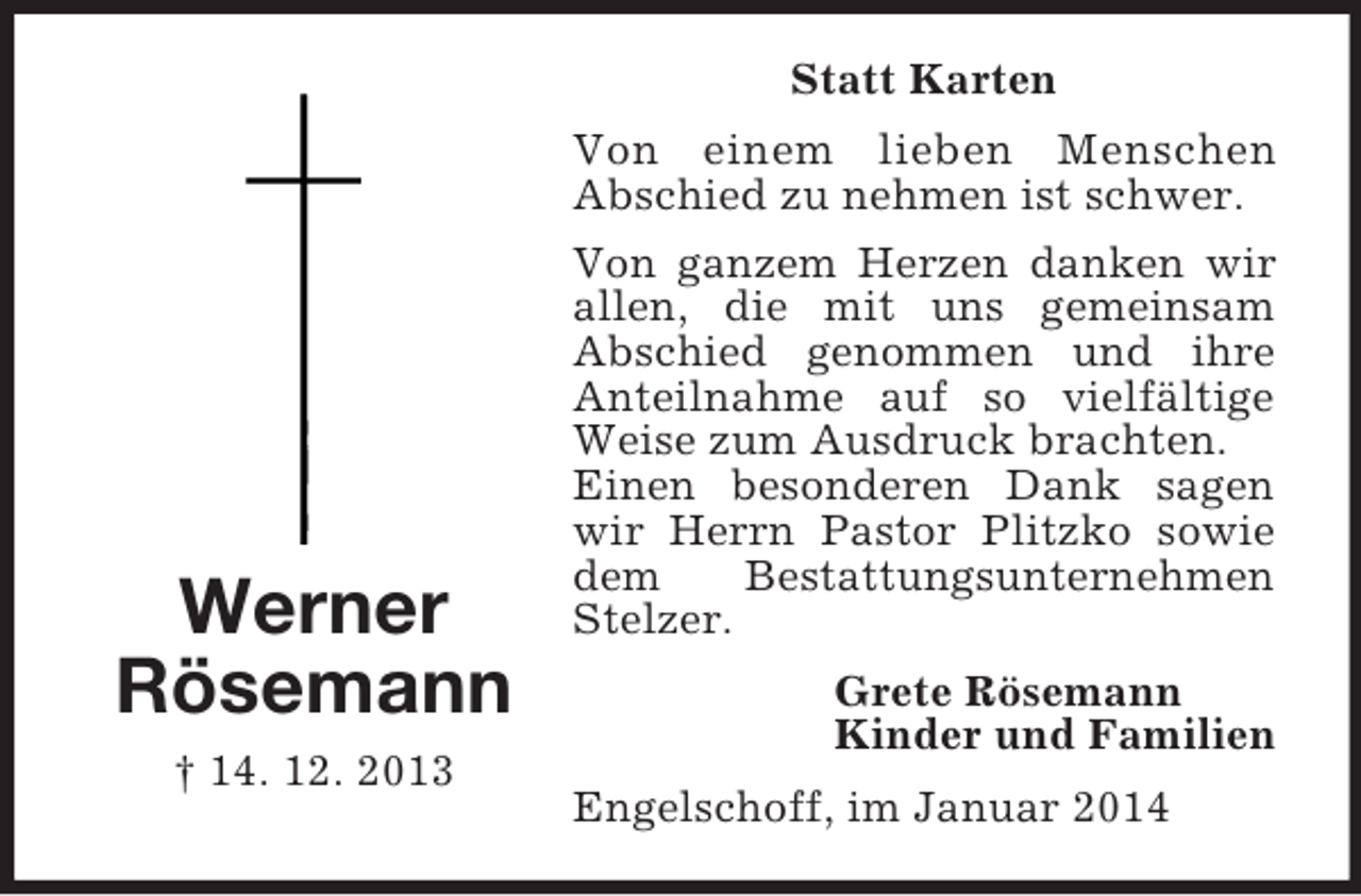 <p>Werner<br />Rösemann<br />† 14. 12. 2013<br />Statt Karten<br />Von einem lieben Menschen<br />Abschied zu nehmen ist schwer.<br />Von ganzem Herzen danken wir allen, die mit uns gemeinsam Abschied genommen und ihre Anteilnahme auf so vielfältige Weise zum Ausdruck brachten.<br />Einen besonderen Dank sagen wir Herrn Pastor Plitzko sowie dem Bestattungsunternehmen Stelzer.<br />Grete Rösemann<br />Kinder und Familien<br />Engelschoff, im Januar 2014</p>
