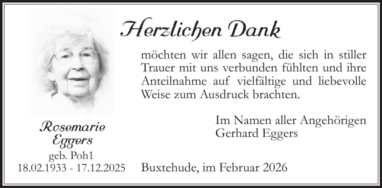 <p>möchten wir allen sagen, die sich in stiller<br />Trauer mit uns verbunden fühlten und ihre<br />Anteilnahme auf vielfältige und liebevolle<br />Weise zum Ausdruck brachten.<br />I m Namen aller Angehörigen<br />Gerhard Eggers<br />geb. Poh8.02.1933 - 17.12.2025</p>
<p>Buxtehude, im Februar 2026</p>