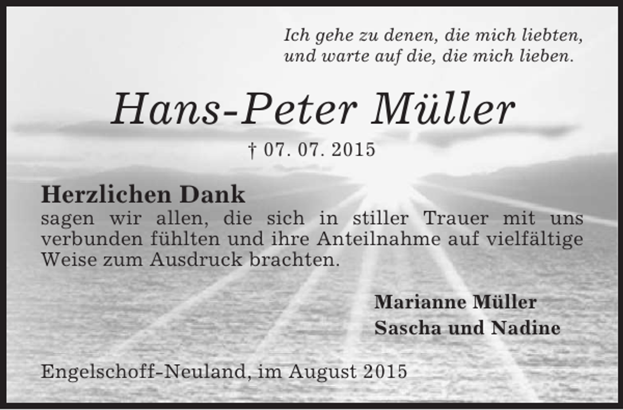 <p>Ich gehe zu denen, die mich liebten,<br />und warte auf die, die mich lieben.<br />Hans-Peter Müller<br />† 07. 07. 2015<br />Herzlichen Dank<br />sagen wir allen, die sich in stiller Trauer mit uns<br />verbunden fühlten und ihre Anteilnahme auf vielfältige Weise zum Ausdruck brachten.<br />Marianne Müller<br />Sascha und Nadine<br />Engelschoff-Neuland, im August 2015</p>