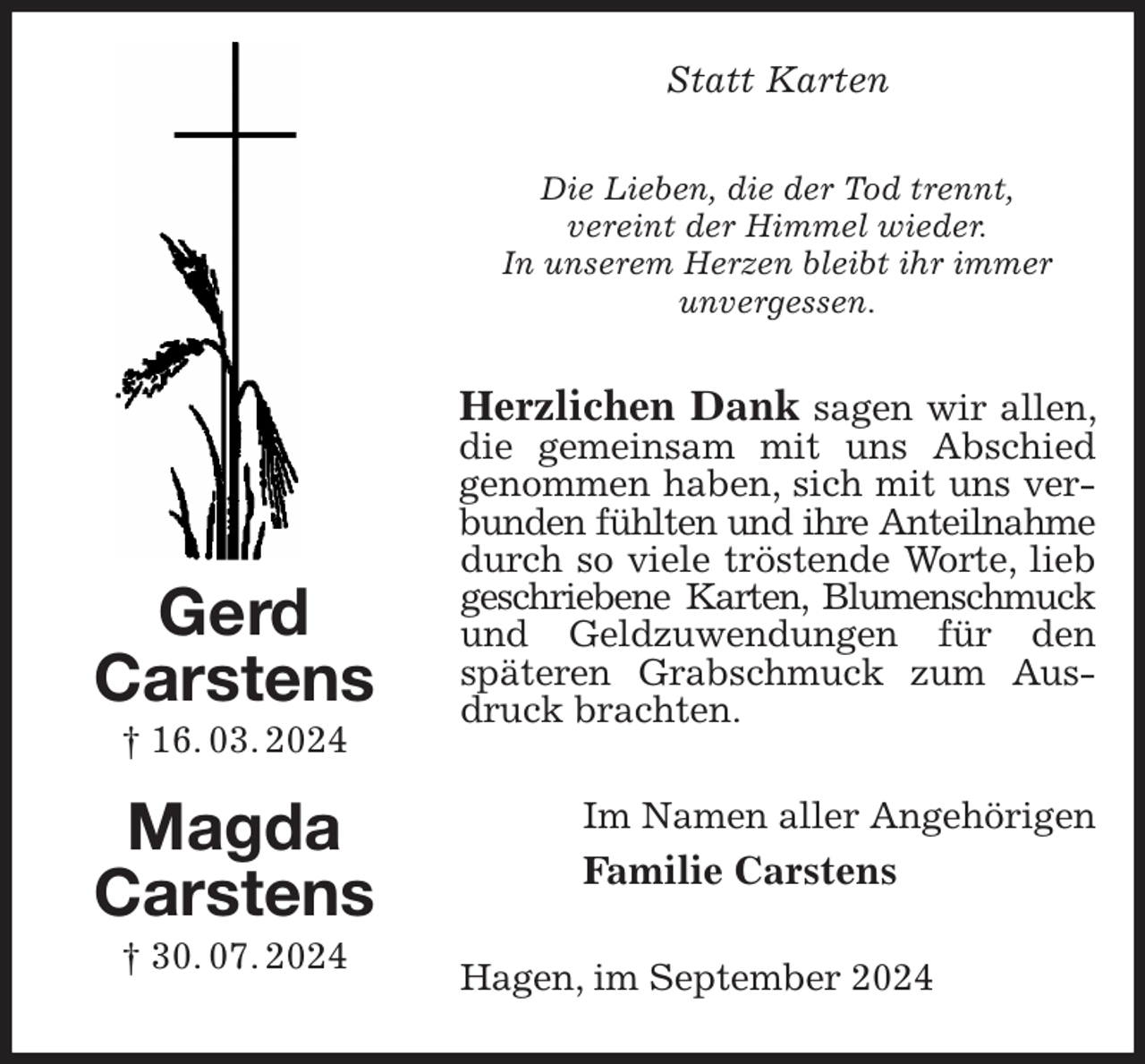 <p>Statt Karten<br />Die Lieben, die der Tod trennt,<br />vereint der Himmel wieder.<br />In unserem Herzen bleibt ihr immer<br />unvergessen.<br />Herzlichen Dank sagen wir allen, die gemeinsam mit uns Abschied genommen haben, sich mit uns verbunden fühlten und ihre Anteilnahme<br />durch so viele tröstende Worte, lieb geschriebene Karten, Blumenschmuck<br />und Geldzuwendungen für den<br />späteren Grabschmuck zum Ausdruck brachten.<br />Im Namen aller Angehörigen<br />Familie Carstens<br />Hagen, im September 2024<br />Gerd<br />Carstens<br />† 16. 03. 2024</p><p>Magda<br />Carstens<br />† 30. 07. 2024</p>