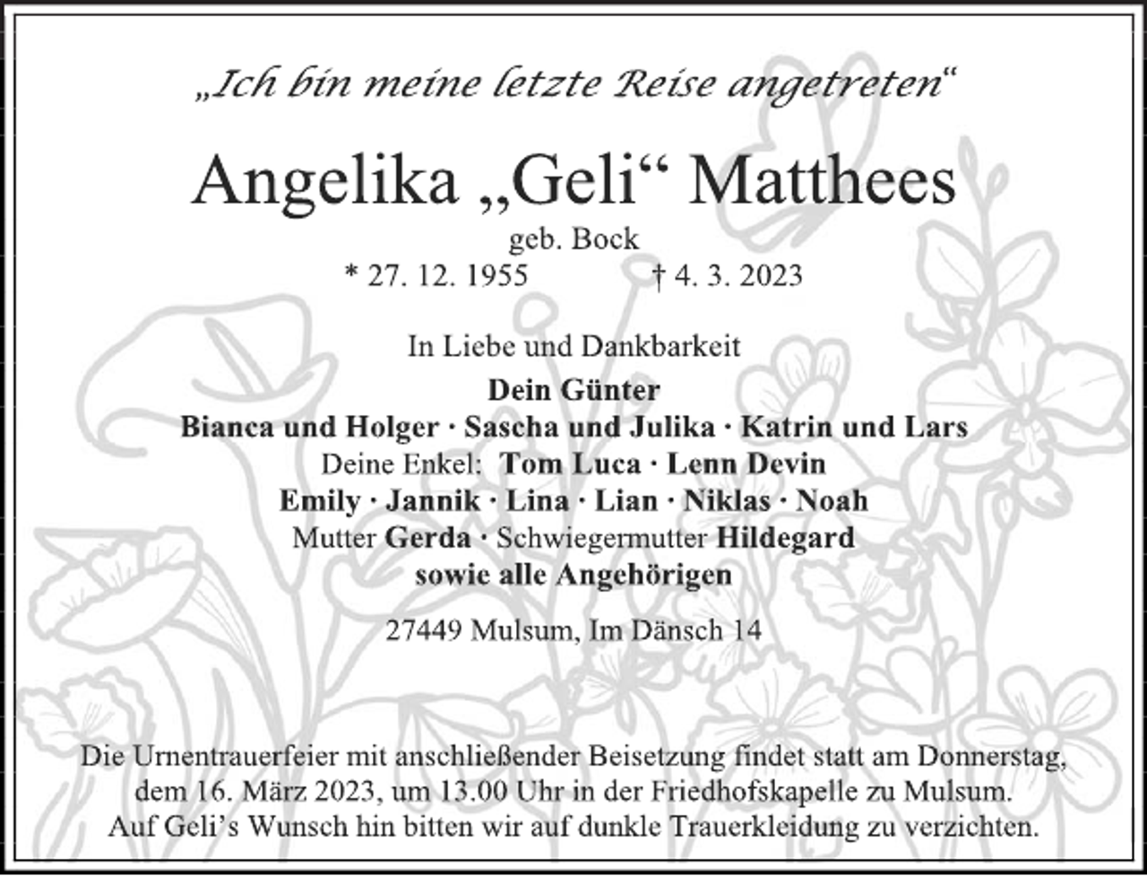 <p>„Ich bin meine letzte Reise angetreten“<br />Angelika „Geli“ Matthees<br />geb. Bock<br />* 27. 12. 1955 † 4. 3. 2023</p><p>In Liebe und Dankbarkeit</p><p>Dein Günter<br />Bianca und Holger ∙ Sascha und Julika ∙ Katrin und Lars<br />Deine Enkel: Tom Luca ∙ Lenn Devin<br />Emily ∙ Jannik ∙ Lina ∙ Lian ∙ Niklas ∙ Noah<br />Mutter Gerda ∙ Schwiegermutter Hildegard<br />sowie alle Angehörigen</p><p>27449 Mulsum, Im Dänsch 14<br />Die Urnentrauerfeier mit anschließender Beisetzung findet statt am Donnerstag, dem 16. März 2023, um 13.00 Uhr in der Friedhofskapelle zu Mulsum.<br />Auf Geli's Wunsch hin bitten wir auf dunkle Trauerkleidung zu verzichten.</p>