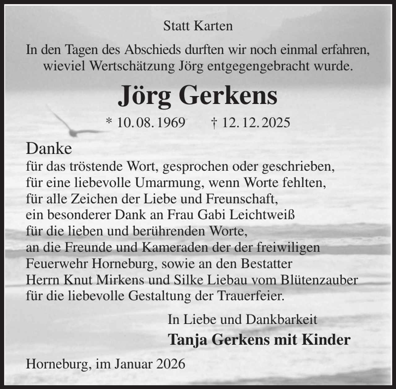 <p>Statt Karten<br />In den Tagen des Abschieds durften wir noch einmal erfahren,<br />wieviel Wertschätzung Jörg entgegengebracht wurde.<br />Jörg Gerkens<br />* 10. 08. 1969 † 12. 12. 2025<br />Danke<br />für das tröstende Wort, gesprochen oder geschrieben,<br />für eine liebevolle Umarmung, wenn Worte fehlten,<br />für alle Zeichen der Liebe und Freunschaft,<br />ein besonderer Dank an Frau Gabi Leichtweiß<br />für die lieben und berührenden Worte,<br />an die Freunde und Kameraden der der freiwiligen<br />Feuerwehr Horneburg, sowie an den Bestatter<br />Herrn Knut Mirkens und Silke Liebau vom Blütenzauber<br />für die liebevolle Gestaltung der Trauerfeier.<br />In Liebe und Dankbarkeit<br />Tanja Gerkens mit Kinder<br />Horneburg, im Januar 2026</p>