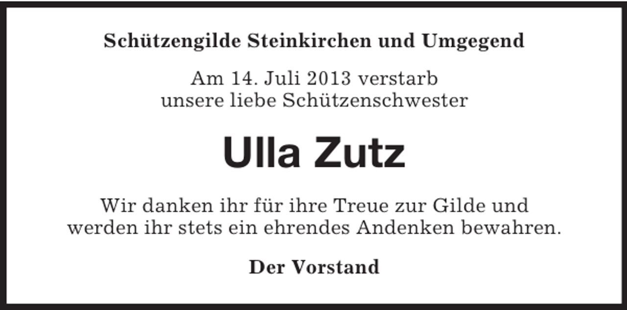 <p>Schützengilde Steinkirchen und Umgegend<br />Am 14. Juli 2013 verstarb<br />unsere liebe Schützenschwester</p><p>Ulla Zutz<br />Wir danken ihr für ihre Treue zur Gilde und<br />werden ihr stets ein ehrendes Andenken bewahren.<br />Der Vorstand</p>