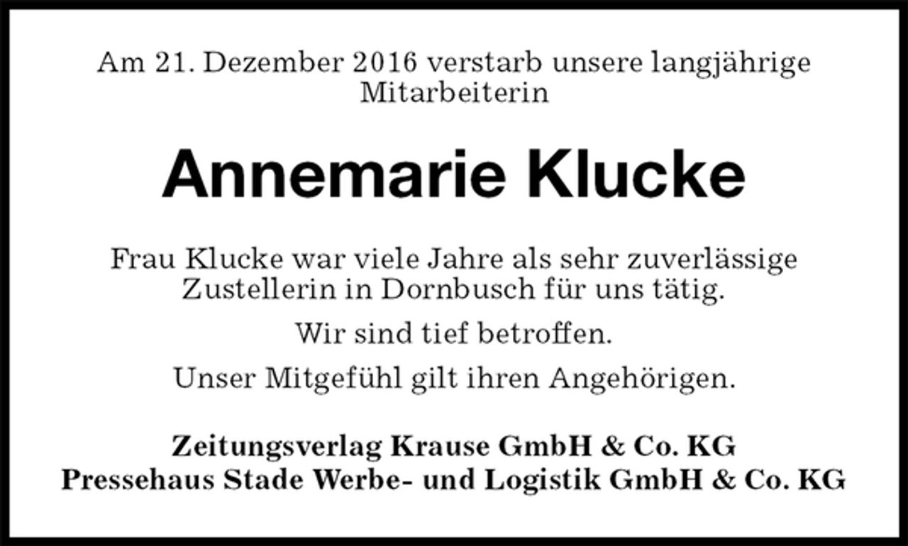 <p>Am 21. Dezember 2016 verstarb unsere langjährige<br />Mitarbeiterin<br />Annemarie Klucke<br />Zeitungsverlag Krause GmbH &amp; Co. KG<br />Pressehaus Stade Werbe- und Logistik GmbH &amp; Co. KG<br />Frau Klucke war viele Jahre als sehr zuverlässige<br />Zustellerin in Dornbusch für uns tätig.<br />Wir sind tief betroffen.<br />Unser Mitgefühl gilt ihren Angehörigen.</p>