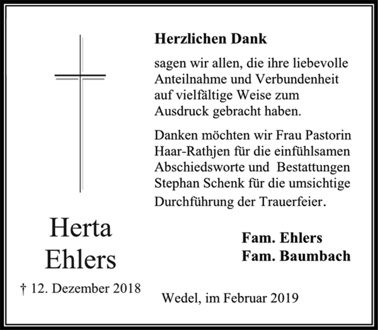 <p>Herzlichen Dank<br />sagen wir allen, die ihre liebevolle Anteilnahme und Verbundenheit auf vielfältige Weise zum Ausdruck gebracht haben.<br />Danken möchten wir Frau Pastorin Haar-Rathjen für die einfühlsamen Abschiedsworte und Bestattungen Stephan Schenk für die umsichtige Durchführung der Trauerfeier.<br />Herta Ehlers<br />† 12. Dezember 2018<br />Fam. Ehlers<br />Fam. Baumbach<br />Wedel, im Februar 2019</p>