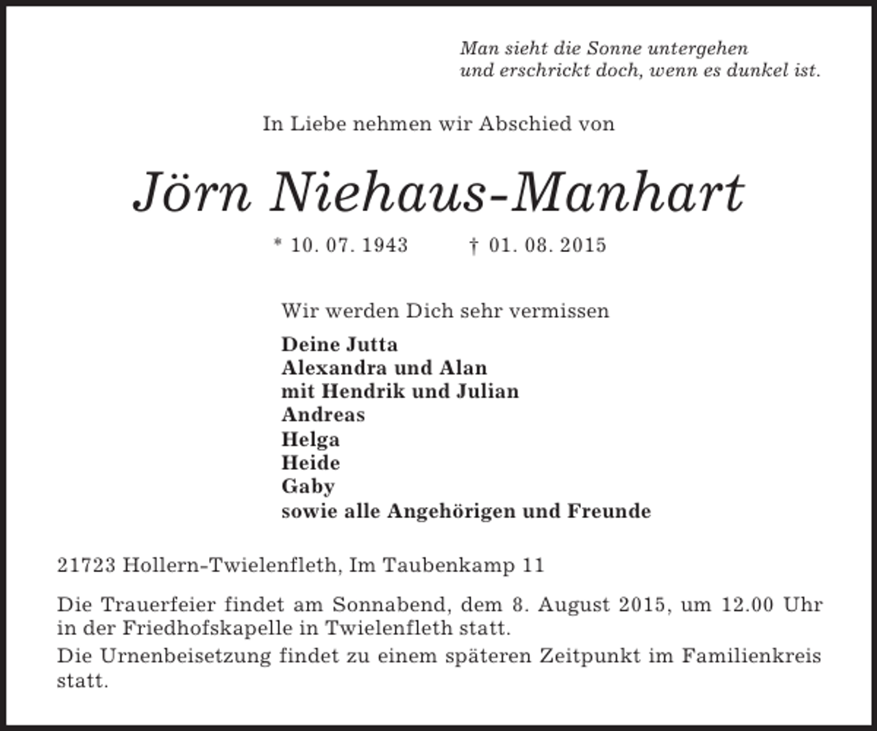 <p>Man sieht die Sonne untergehen<br />und erschrickt doch, wenn es dunkel ist.<br />In Liebe nehmen wir Abschied von<br />Jörn Niehaus-Manhart<br />* 10. 07. 1943 † 01. 08. 2015<br />Wir werden Dich sehr vermissen<br />Deine Jutta<br />Alexandra und Alan<br />mit Hendrik und Julian<br />Andreas<br />Helga<br />Heide<br />Gaby<br />sowie alle Angehörigen und Freunde<br />21723 Hollern-Twielenfleth, Im Taubenkamp 11<br />Die Trauerfeier findet am Sonnabend, dem 8. August 2015, um 12.00 Uhr in der Friedhofskapelle in Twielenfleth statt.<br />Die Urnenbeisetzung findet zu einem späteren Zeitpunkt im Familienkreis statt.</p>