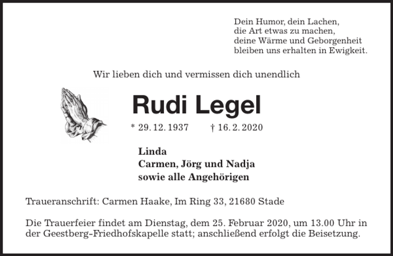 <p>Dein Humor, dein Lachen,<br />die Art etwas zu machen,<br />deine Wärme und Geborgenheit<br />bleiben uns erhalten in Ewigkeit.<br />Wir lieben dich und vermissen dich unendlich<br />Rudi Legel<br />* 29. 12. 1937 † 16. 2. 2020<br />Linda<br />Carmen, Jörg und Nadja<br />sowie alle Angehörigen<br />Traueranschrift: Carmen Haake, Im Ring 33, 21680 Stade</p>
<p>Die Trauerfeier findet am Dienstag, dem 25. Februar 2020, um 13.00 Uhr in der Geestberg-Friedhofskapelle statt; anschließend erfolgt die Beisetzung.</p>