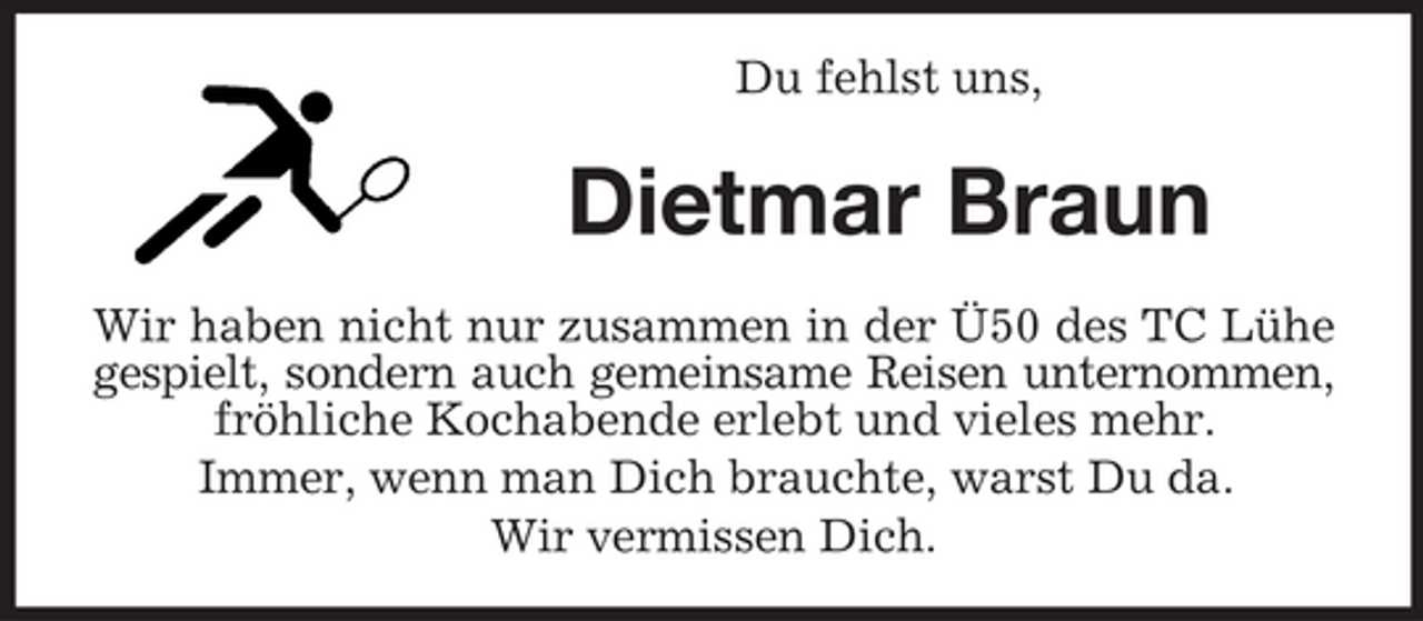 <p>Du fehlst uns,</p><p>Dietmar Braun<br />Wir haben nicht nur zusammen in der Ü50 des TC Lühe<br />gespielt, sondern auch gemeinsame Reisen unternommen,<br />fröhliche Kochabende erlebt und vieles mehr.<br />Immer, wenn man Dich brauchte, warst Du da.<br />Wir vermissen Dich.</p>