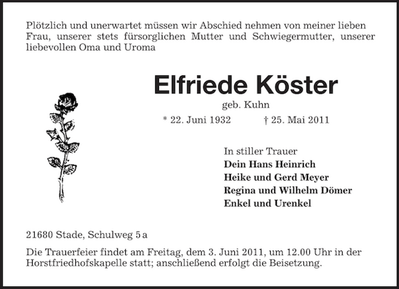 <p>Plötzlich und unerwartet müssen wir Abschied nehmen von meiner lieben Frau, unserer stets fürsorglichen Mutter und Schwiegermutter, unserer liebevollen Oma und Uroma</p><p>Elfriede Köster<br />geb. Kuhn * 22. Juni 1932 † 25. Mai 2011 In stiller Trauer Dein Hans Heinrich Heike und Gerd Meyer Regina und Wilhelm Dömer Enkel und Urenkel 21680 Stade, Schulweg 5 a Die Trauerfeier findet am Freitag, dem 3. Juni 2011, um 12.00 Uhr in der Horstfriedhofskapelle statt; anschließend erfolgt die Beisetzung.</p>