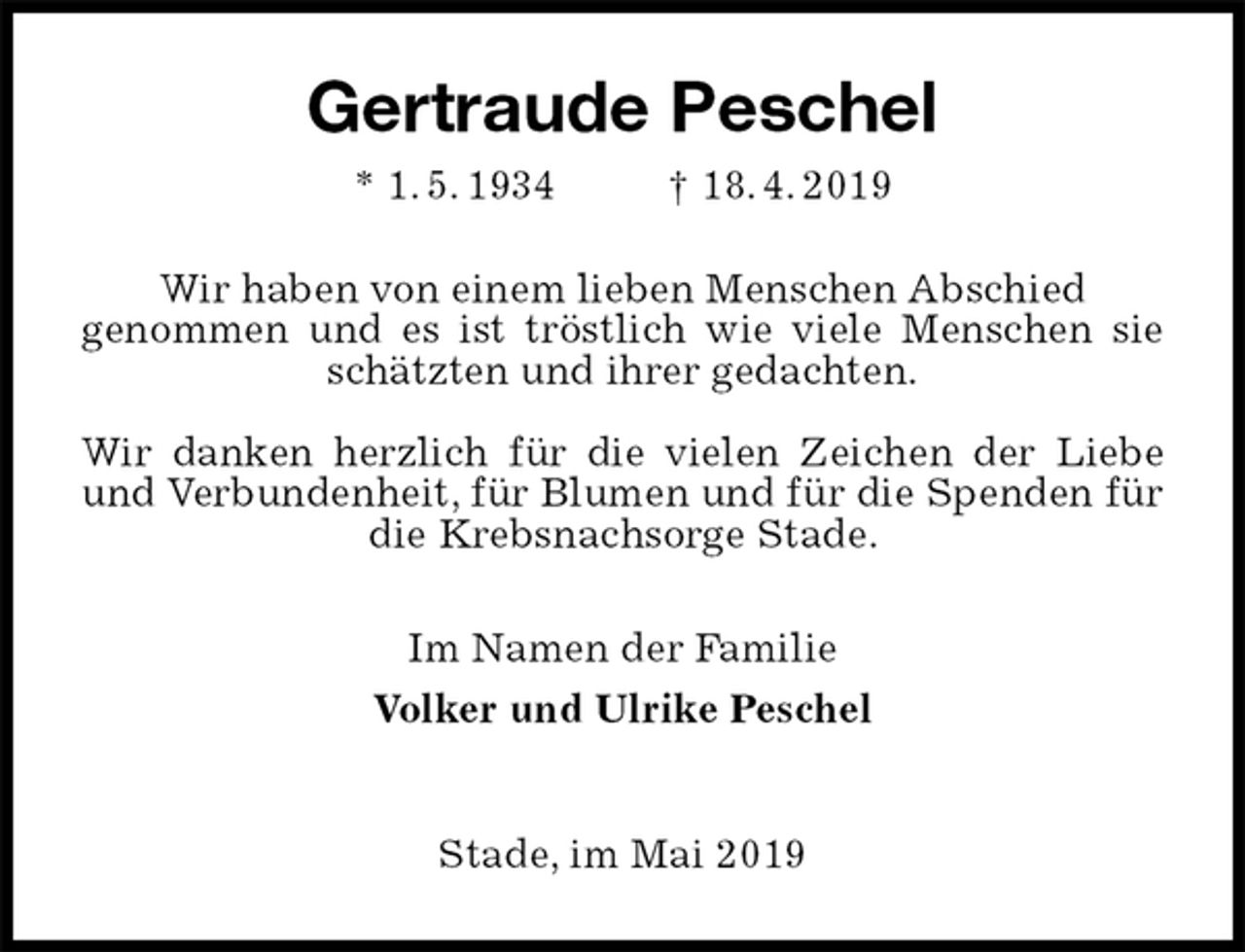 <p>Gertraude Peschel<br />* 1. 5. 1934 † 18. 4. 2019<br />Wir haben von einem lieben Menschen Abschied<br />genommen und es ist tröstlich wie viele Menschen sie schätzten und ihrer gedachten.</p><p>Wir danken herzlich für die vielen Zeichen der Liebe und Verbundenheit, für Blumen und für die Spenden für die Krebsnachsorge Stade.<br />Im Namen der Familie<br />Volker und Ulrike Peschel</p><p>Stade, im Mai 2019</p>