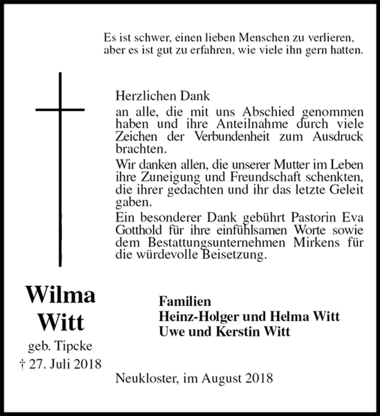 <p>Es ist schwer, einen lieben Menschen zu verlieren,<br />aber es ist gut zu erfahren, wie viele ihn gern hatten.<br />Herzlichen Dank<br />an alle, die mit uns Abschied genommen haben und ihre Anteilnahme durch viele Zeichen der Verbundenheit zum Ausdruck brachten.<br />Wir danken allen, die unserer Mutter im Leben ihre Zuneigung und Freundschaft schenkten, die ihrer gedachten und ihr das letzte Geleit gaben.<br />Ein besonderer Dank gebührt Pastorin Eva Gotthold für ihre einfühlsamen Worte sowie dem Bestattungsunternehmen Mirkens für die würdevolle Beisetzung.<br />Familien<br />Heinz-Holger und Helma Witt<br />Uwe und Kerstin Witt<br />Neukloster, im August 2018<br />Wilma Witt<br />geb. Tipcke<br />† 27. Juli 2018</p>