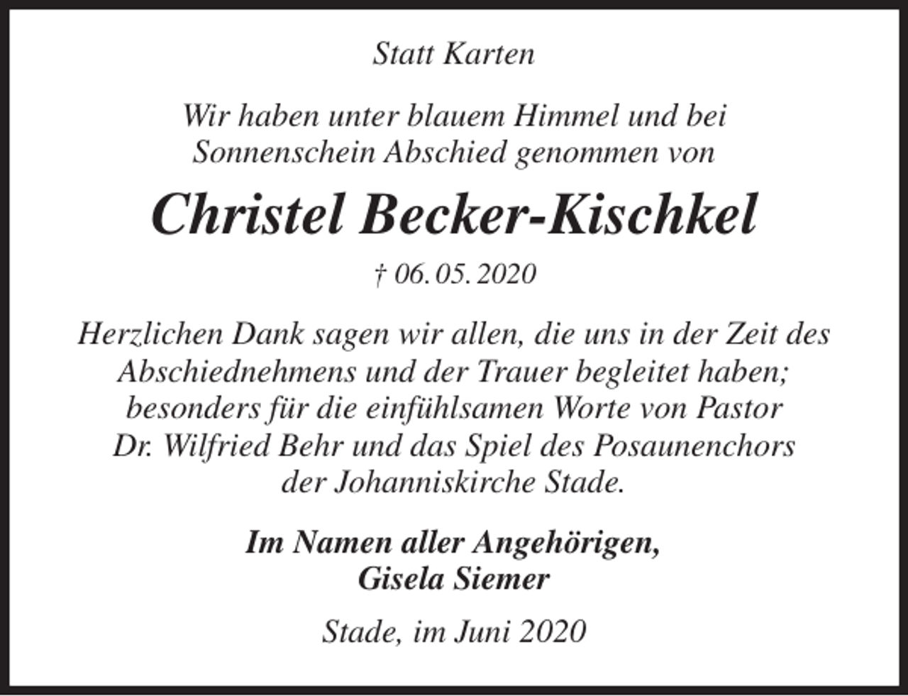 <p>Statt Karten<br />Wir haben unter blauem Himmel und bei<br />Sonnenschein Abschied genommen von<br />Christel Becker-Kischkel<br />† 06. 05. 2020<br />Herzlichen Dank sagen wir allen, die uns in der Zeit des<br />Abschiednehmens und der Trauer begleitet haben;<br />besonders für die einfühlsamen Worte von Pastor<br />Dr. Wilfried Behr und das Spiel des Posaunenchors<br />der Johanniskirche Stade.<br />Im Namen aller Angehörigen,<br />Gisela Siemer<br />Stade, im Juni 2020</p>