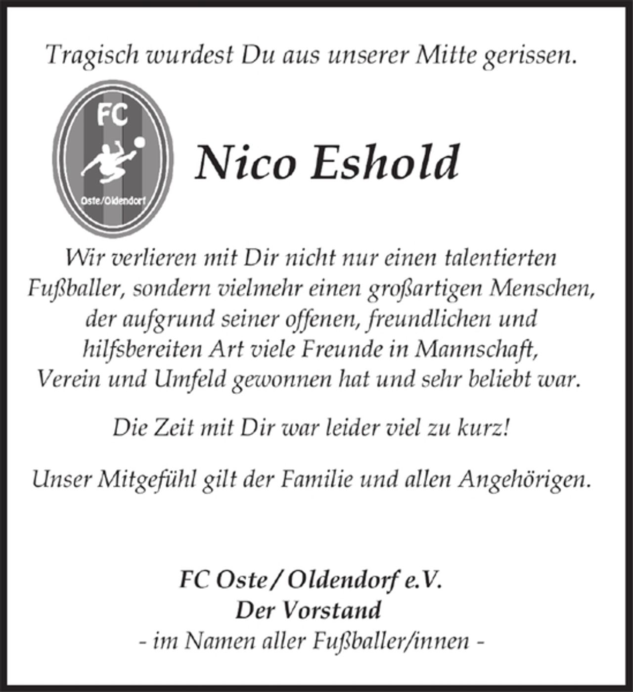 <p>Tragisch wurdest Du aus unserer Mitte gerissen.<br />Nico Eshold<br />Wir verlieren mit Dir nicht nur einen talentierten<br />Fußballer, sondern vielmehr einen großartigen Menschen,<br />der aufgrund seiner offenen, freundlichen und<br />hilfsbereiten Art viele Freunde in Mannschaft,<br />Verein und Umfeld gewonnen hat und sehr beliebt war.<br />Die Zeit mit Dir war leider viel zu kurz!<br />Unser Mitgefühl gilt der Familie und allen Angehörigen.<br />FC Oste / Oldendorf e.V.<br />Der Vorstand<br />- im Namen aller Fußballer/innen -</p>