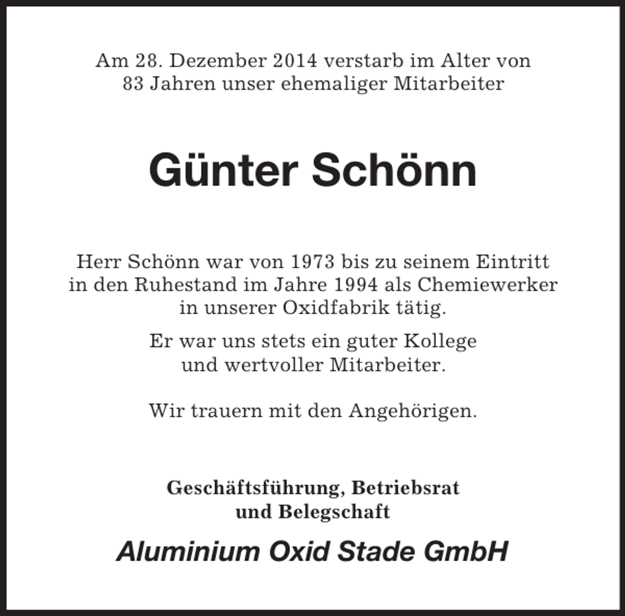 <p>Am 28. Dezember 2014 verstarb im Alter von<br />83 Jahren unser ehemaliger Mitarbeiter<br />Günter Schönn<br />Herr Schönn war von 1973 bis zu seinem Eintritt<br />in den Ruhestand im Jahre 1994 als Chemiewerker<br />in unserer Oxidfabrik tätig.<br />Er war uns stets ein guter Kollege<br />und wertvoller Mitarbeiter.</p><p>Wir trauern mit den Angehörigen.<br />Geschäftsführung, Betriebsrat<br />und Belegschaft<br />Aluminium Oxid Stade GmbH</p>