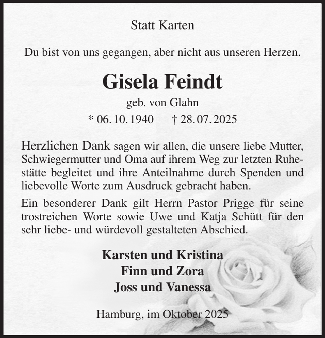 <p>Statt Karten<br />Du bist von uns gegangen, aber nicht aus unseren Herzen.<br />Gisela Feindt<br />geb. von Glahn<br />* 06. 10. 1940 † 28. 07. 2025<br />Herzlichen Dank sagen wir allen, die unsere liebe Mutter, Schwiegermutter und Oma auf ihrem Weg zur letzten Ruhe- stätte begleitet und ihre Anteilnahme durch Spenden und liebevolle Worte zum Ausdruck gebracht haben.<br />Ein besonderer Dank gilt Herrn Pastor Prigge für seine trostreichen Worte sowie Uwe und Katja Schütt für den sehr liebe- und würdevoll gestalteten Abschied.<br />Karsten und Kristina<br />Finn und Zora<br />Joss und Vanessa<br />Hamburg, im Oktober 2025</p>
