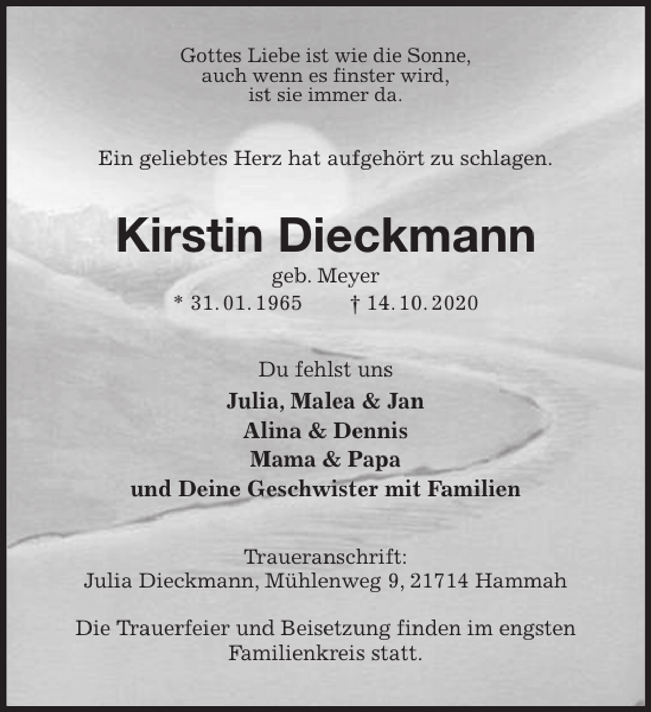 <p>Gottes Liebe ist wie die Sonne,<br />auch wenn es finster wird,<br />ist sie immer da.<br />Ein geliebtes Herz hat aufgehört zu schlagen.<br />Kirstin Dieckmann<br />geb. Meyer<br />* 31. 01. 1965 † 14. 10. 2020<br />Du fehlst uns<br />Julia, Malea &amp; Jan<br />Alina &amp; Dennis<br />Mama &amp; Papa<br />und Deine Geschwister mit Familien<br />Traueranschrift:<br />Julia Dieckmann, Mühlenweg 9, 21714 Hammah</p>
<p>Die Trauerfeier und Beisetzung finden im engsten Familienkreis statt.</p>
