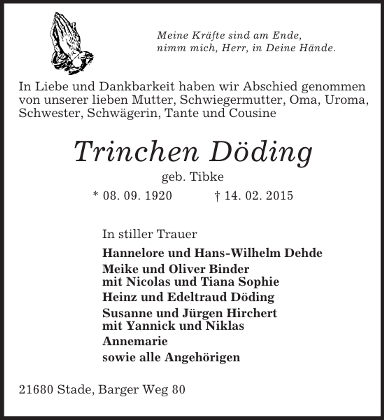 <p>Meine Kräfte sind am Ende,<br />nimm mich, Herr, in Deine Hände.<br />In Liebe und Dankbarkeit haben wir Abschied genommen von unserer lieben Mutter, Schwiegermutter, Oma, Uroma, Schwester, Schwägerin, Tante und Cousine<br />Trinchen Döding<br />geb. Tibke<br />* 08. 09. 1920 † 14. 02. 2015<br />In stiller Trauer<br />Hannelore und Hans-Wilhelm Dehde<br />Meike und Oliver Binder<br />mit Nicolas und Tiana Sophie<br />Heinz und Edeltraud Döding<br />Susanne und Jürgen Hirchert<br />mit Yannick und Niklas<br />Annemarie<br />sowie alle Angehörigen<br />21680 Stade, Barger Weg 80</p>