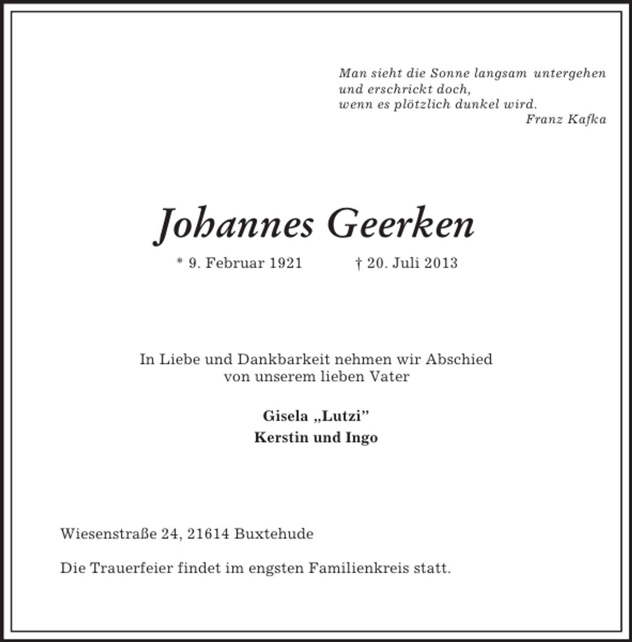 <p>Man sieht die Sonne langsam untergehen<br />und erschrickt doch,<br />wenn es plötzlich dunkel wird.<br />Franz Kafka<br />Johannes Geerken<br />* 9. Februar 1921 † 20. Juli 2013<br />In Liebe und Dankbarkeit nehmen wir Abschied<br />von unserem lieben Vater</p><p>Gisela „Lutzi”<br />Kerstin und Ingo<br />Wiesenstraße 24, 21614 Buxtehude</p><p>Die Trauerfeier findet im engsten Familienkreis statt.</p>