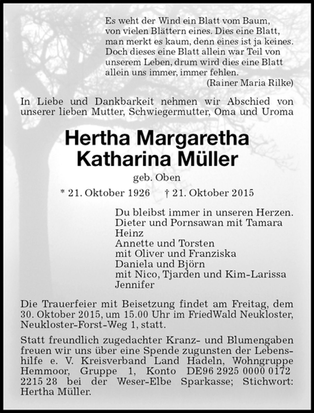 <p>Es weht der Wind ein Blatt vom Baum,<br />von vielen Blättern eines. Dies eine Blatt,<br />man merkt es kaum, denn eines ist ja keines.<br />Doch dieses eine Blatt allein war Teil von<br />unserem Leben, drum wird dies eine Blatt<br />allein uns immer, immer fehlen.<br />(Rainer Maria Rilke)<br />In Liebe und Dankbarkeit nehmen wir Abschied von<br />unserer lieben Mutter, Schwiegermutter, Oma und Uroma<br />Hertha Margaretha<br />Katharina Müller<br />geb. Oben<br />* 21. Oktober 1926 † 21. Oktober 2015<br />Du bleibst immer in unseren Herzen.<br />Dieter und Pornsawan mit Tamara<br />Heinz<br />Annette und Torsten<br />mit Oliver und Franziska<br />Daniela und Björn<br />mit Nico, Tjarden und Kim-Larissa<br />Jennifer<br />Die Trauerfeier mit Beisetzung findet am Freitag, dem 30. Oktober 2015, um 15.00 Uhr im FriedWald Neukloster, Neukloster-Forst-Weg 1, statt.<br />Statt freundlich zugedachter Kranz- und Blumengaben freuen wir uns über eine Spende zugunsten der Lebenshilfe e. V. Kreisverband Land Hadeln, Wohngruppe Hemmoor, Gruppe 1, Konto DE96 2925 0000 0172 2215 28 bei der Weser-Elbe Sparkasse; Stichwort:<br />Hertha Müller.</p>
