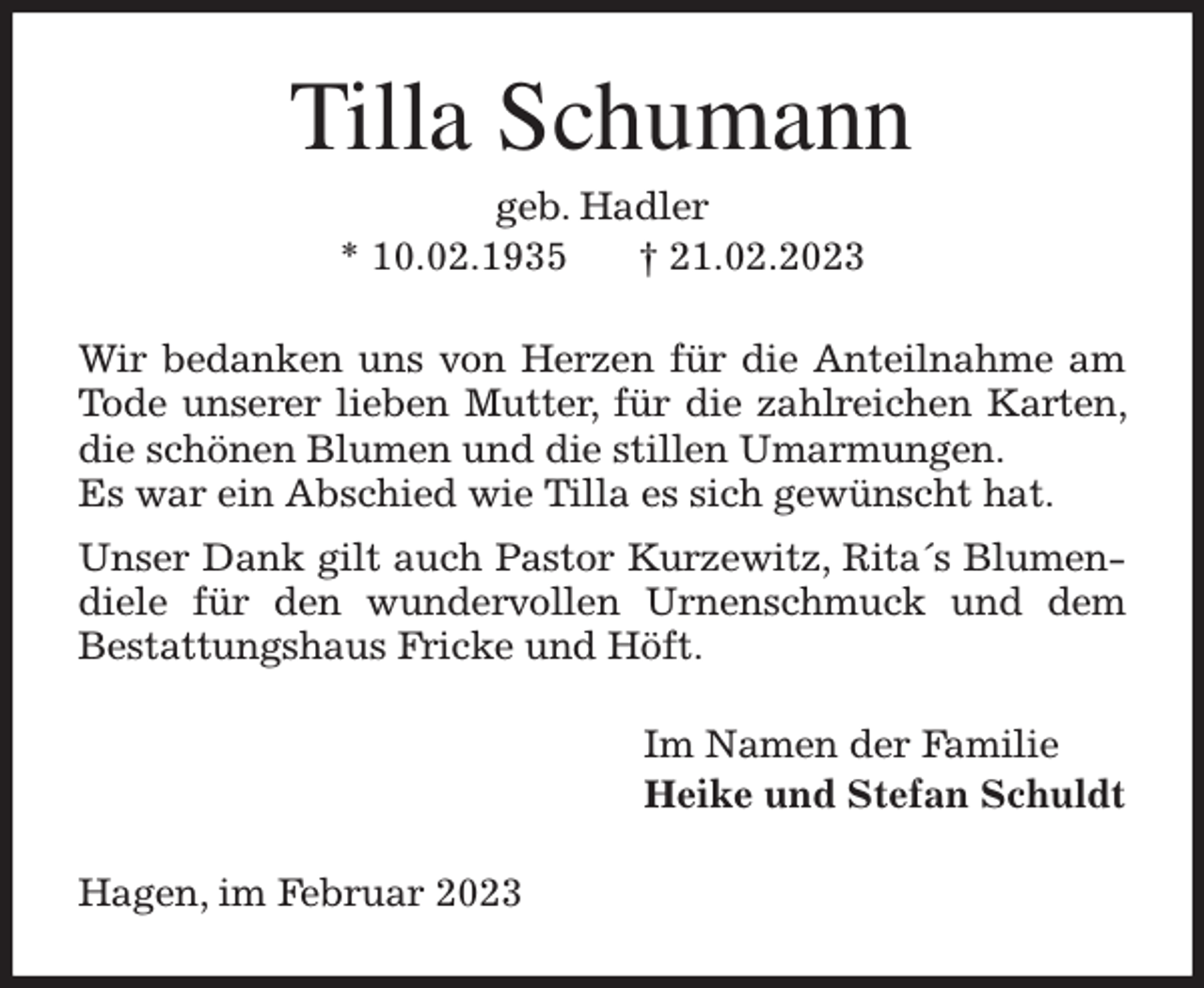 <p>Tilla Schumann<br />geb. Hadler<br />* 10.02.1935 † 21.02.2023<br />Wir bedanken uns von Herzen für die Anteilnahme am Tode unserer lieben Mutter, für die zahlreichen Karten, die schönen Blumen und die stillen Umarmungen.<br />Es war ein Abschied wie Tilla es sich gewünscht hat.<br />Unser Dank gilt auch Pastor Kurzewitz, Rita´s Blumendiele für den wundervollen Urnenschmuck und dem<br />Bestattungshaus Fricke und Höft.<br />Im Namen der Familie<br />Heike und Stefan Schuldt<br />Hagen, im Februar 2023</p>