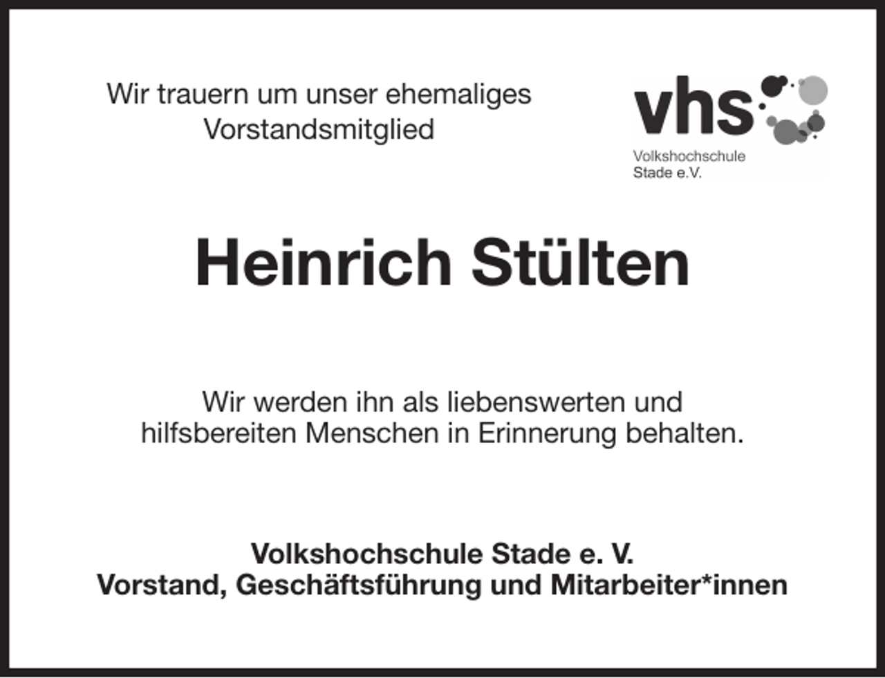 <p>Wir trauern um unser ehemaliges<br />Vorstandsmitglied<br />Heinrich Stülten<br />Wir werden ihn als liebenswerten und<br />hilfsbereiten Menschen in Erinnerung behalten.<br />Volkshochschule Stade e. V.<br />Vorstand, Geschäftsführung und Mitarbeiter*innen</p>