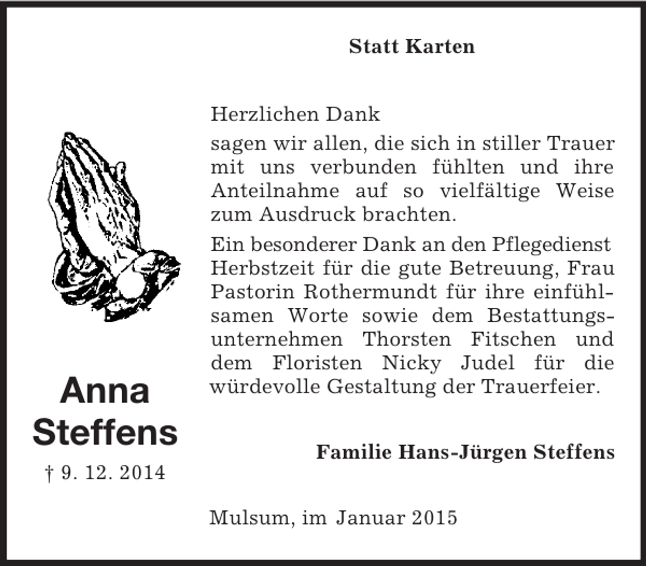 <p>Anna<br />Steffens<br />† 9. 12. 2014<br />Statt Karten<br />Herzlichen Dank<br />sagen wir allen, die sich in stiller Trauer mit uns verbunden fühlten und ihre<br />Anteilnahme auf so vielfältige Weise zum Ausdruck brachten.<br />Ein besonderer Dank an den Pflegedienst<br />Herbstzeit für die gute Betreuung, Frau Pastorin Rothermundt für ihre einfühlsamen Worte sowie dem Bestattungs-<br />unternehmen Thorsten Fitschen und dem Floristen Nicky Judel für die<br />würdevolle Gestaltung der Trauerfeier.<br />Familie Hans-Jürgen Steffens<br />Mulsum, im Januar 2015</p>