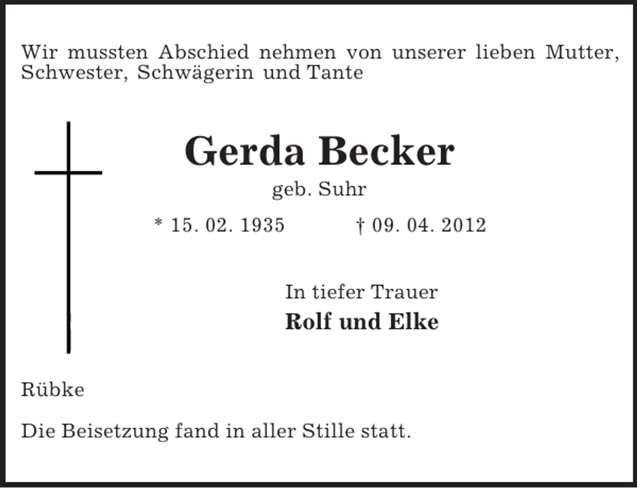 <p>Wir mussten Abschied nehmen von unserer lieben Mutter, Schwester, Schwägerin und Tante<br />Gerda Becker<br />geb. Suhr<br />* 15. 02. 1935 † 09. 04. 2012<br />In tiefer Trauer<br />Rolf und Elke<br />Rübke</p><p>Die Beisetzung fand in aller Stille statt.</p>