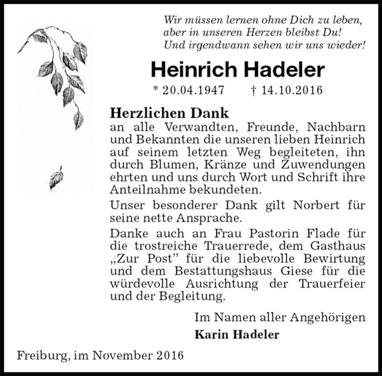 <p>Wir müssen lernen ohne Dich zu leben,<br />aber in unseren Herzen bleibst Du!<br />Und irgendwann sehen wir uns wieder!<br />Heinrich Hadeler<br />* 20.04.1947 † 14.10.2016<br />Herzlichen Dank<br />an alle Verwandten, Freunde, Nachbarn und Bekannten die unseren lieben Heinrich auf seinem letzten Weg begleiteten, ihn durch Blumen, Kränze und Zuwendungen ehrten und uns durch Wort und Schrift ihre Anteilnahme bekundeten.<br />Unser besonderer Dank gilt Norbert für seine nette Ansprache.<br />Danke auch an Frau Pastorin Flade für<br />die trostreiche Trauerrede, dem Gasthaus „Zur Post” für die liebevolle Bewirtung und dem Bestattungshaus Giese für die würdevolle Ausrichtung der Trauerfeier und der Begleitung.<br />Im Namen aller Angehörigen<br />Karin Hadeler<br />Freiburg, im November 2016</p>
