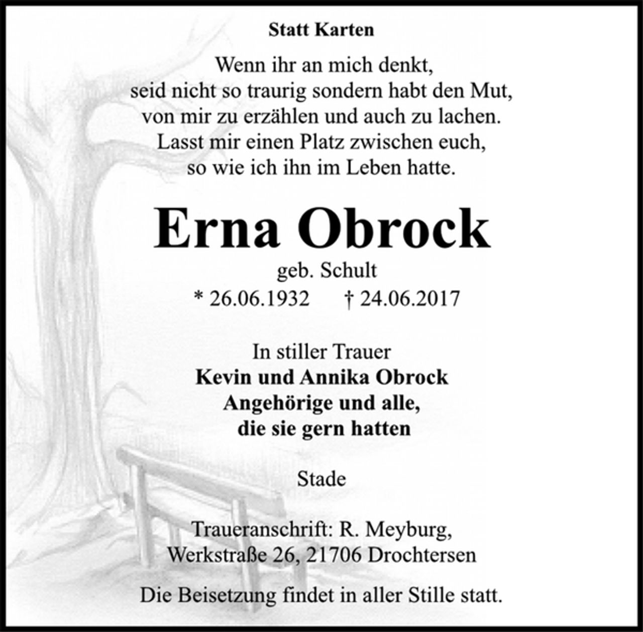 <p>Statt Karten</p><p>Wenn ihr an mich denkt,</p><p>seid nicht so traurig sondern habt den Mut,<br />von mir zu erzählen und auch zu lachen.<br />Lasst mir einen Platz zwischen euch,<br />so wie ich ihn im Leben hatte.</p><p>Erna Obrock</p><p>geb. Schult</p><p>* 26.06.1932 † 24.06.2017<br />In stiller Trauer</p><p>Kevin und Annika Obrock<br />Angehörige und alle,<br />die sie gern hatten</p><p>Stade</p><p>Traueranschrift: R. Meyburg,<br />Werkstraße 26, 21706 Drochtersen</p><p>Die Beisetzung findet in aller Stille statt.</p>