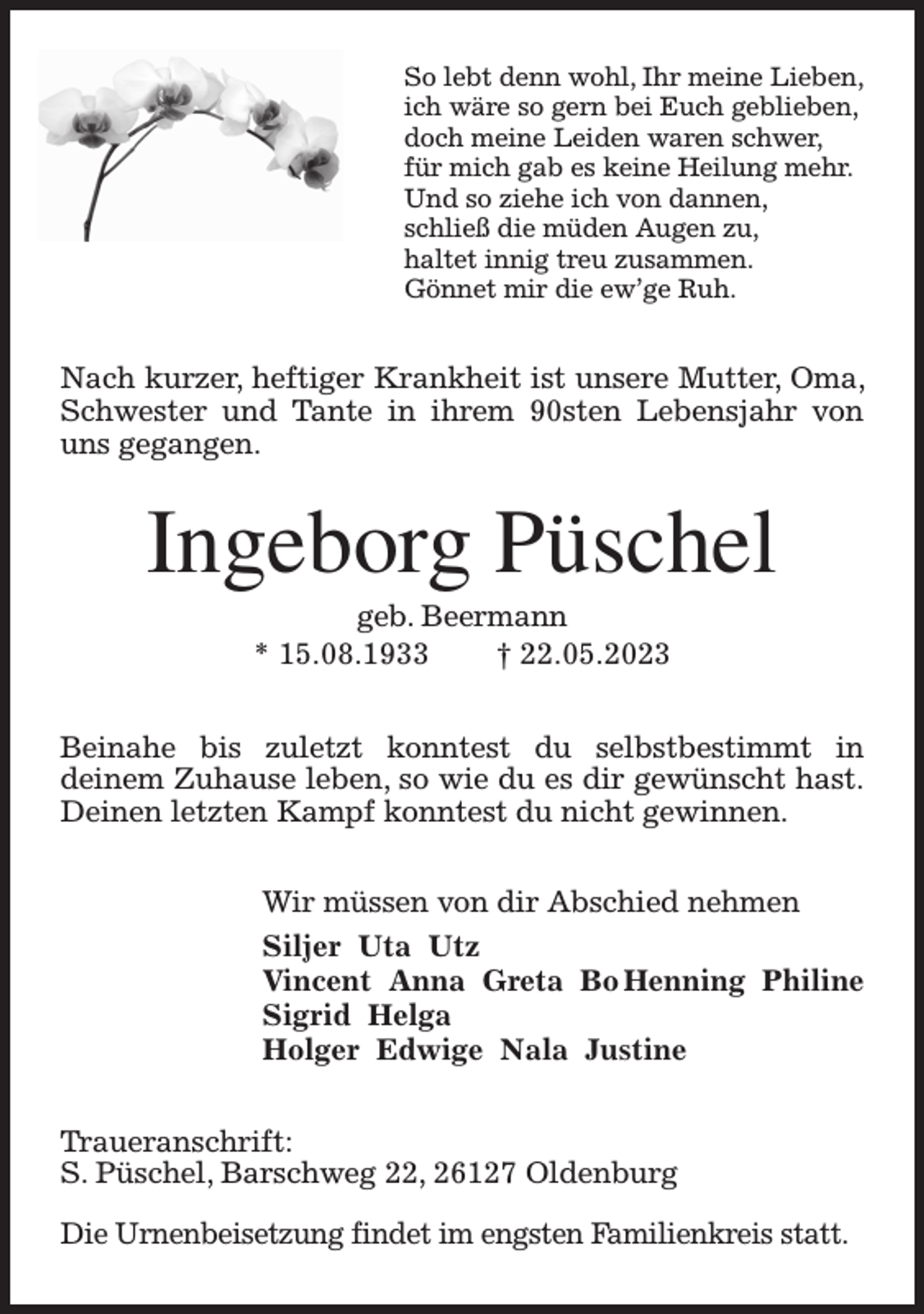 <p>So lebt denn wohl, Ihr meine Lieben,<br />ich wäre so gern bei Euch geblieben,<br />doch meine Leiden waren schwer,<br />für mich gab es keine Heilung mehr.<br />Und so ziehe ich von dannen,<br />schließ die müden Augen zu,<br />haltet innig treu zusammen.<br />Gönnet mir die ew'ge Ruh.<br />Nach kurzer, heftiger Krankheit ist unsere Mutter, Oma, Schwester und Tante in ihrem 90sten Lebensjahr von uns gegangen.<br />Ingeborg Püschel<br />geb. Beermann<br />* 15.08.1933 † 22.05.2023<br />Beinahe bis zuletzt konntest du selbstbestimmt in<br />deinem Zuhause leben, so wie du es dir gewünscht hast.<br />Deinen letzten Kampf konntest du nicht gewinnen.<br />Wir müssen von dir Abschied nehmen<br />Siljer Uta Utz<br />Vincent Anna Greta Bo Henning Philine<br />Sigrid Helga<br />Holger Edwige Nala Justine<br />Traueranschrift:<br />S. Püschel, Barschweg 22, 26127 Oldenburg</p><p>Die Urnenbeisetzung findet im engsten Familienkreis statt.</p>