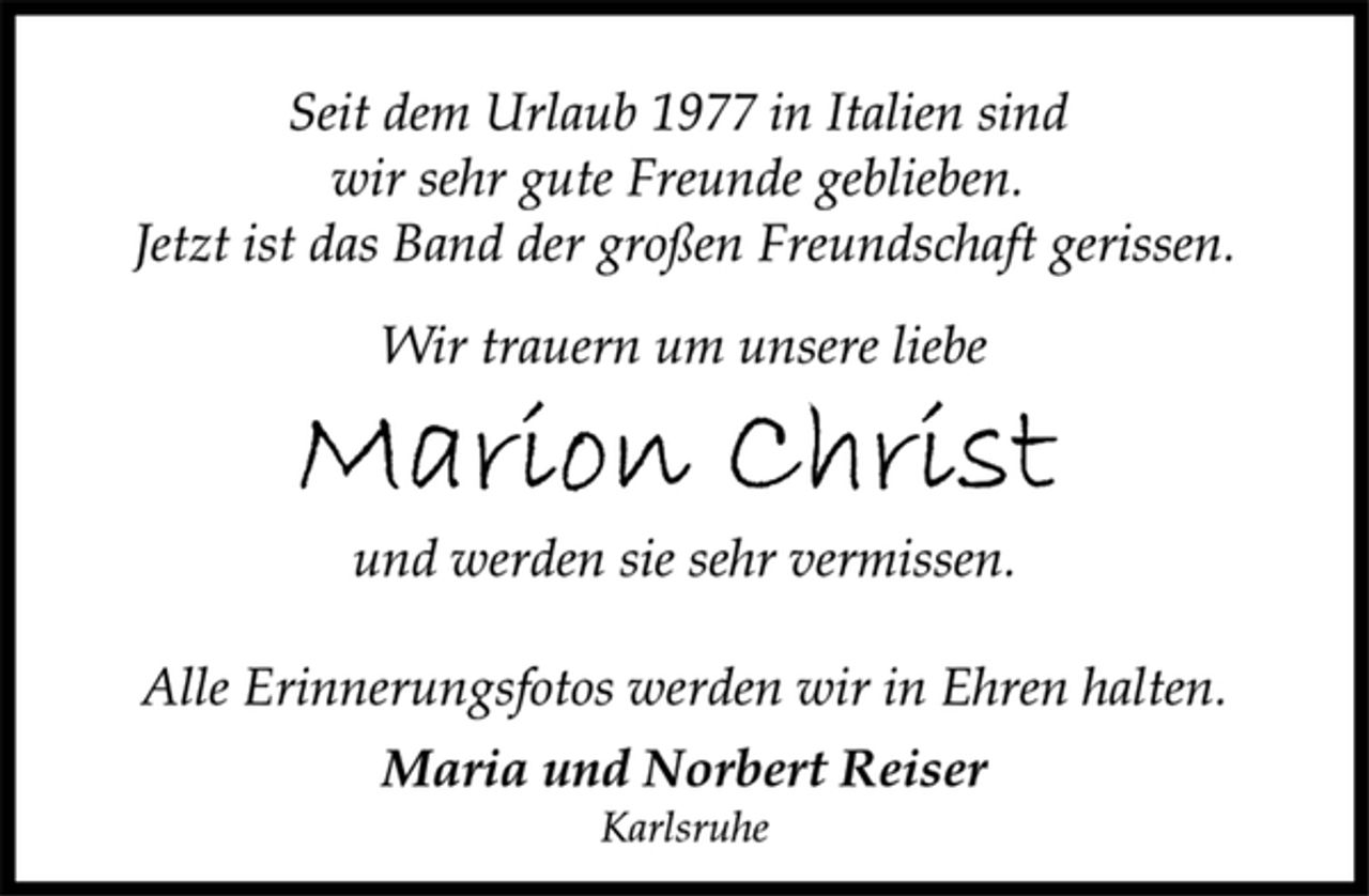 <p>Seit dem Urlaub 1977 in Italien sind<br />wir sehr gute Freunde geblieben.<br />Jetzt ist das Band der großen Freundschaft gerissen.<br />Wir trauern um unsere liebe<br />Marion Christ<br />und werden sie sehr vermissen.<br />Alle Erinnerungsfotos werden wir in Ehren halten.<br />Maria und Norbert Reiser<br />Karlsruhe</p>