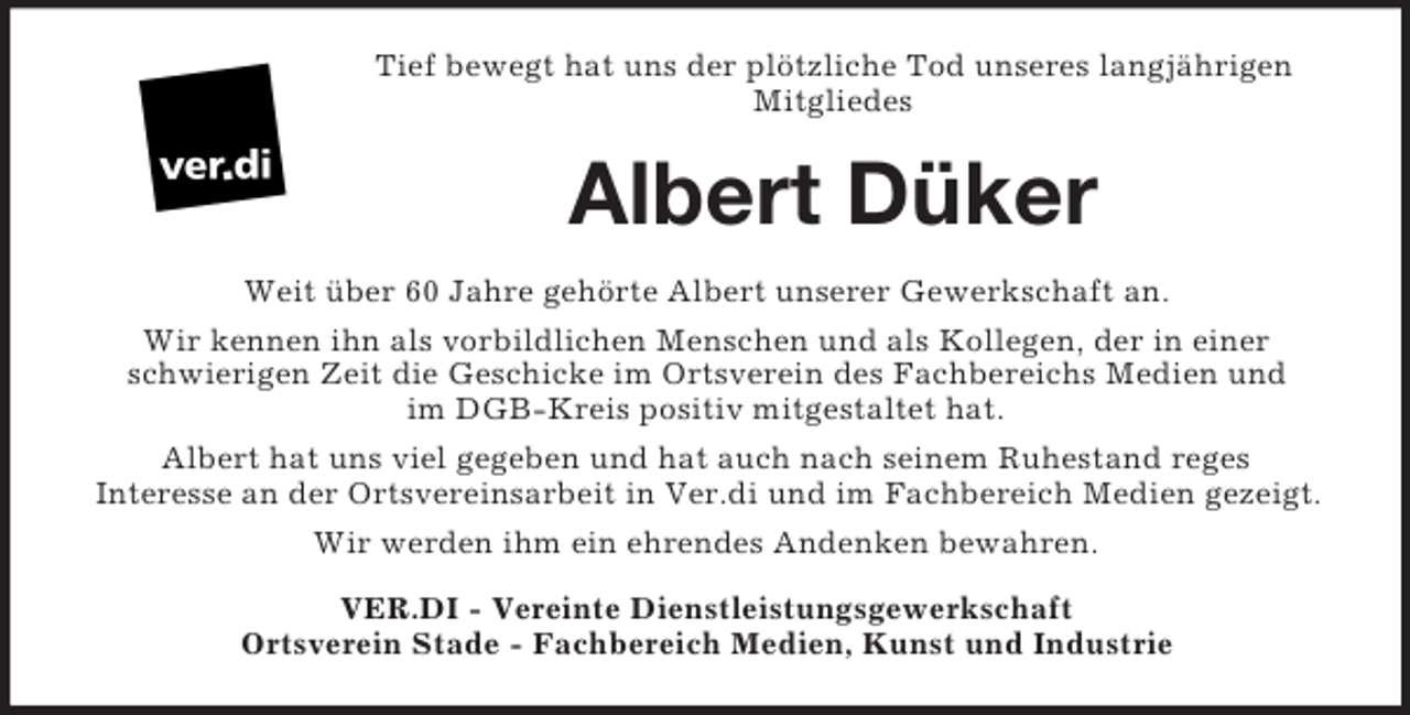 <p>Tief bewegt hat uns der plötzliche Tod unseres langjährigen<br />Mitgliedes</p><p>Albert Düker<br />Weit über 60 Jahre gehörte Albert unserer Gewerkschaft an.<br />Wir kennen ihn als vorbildlichen Menschen und als Kollegen, der in einer<br />schwierigen Zeit die Geschicke im Ortsverein des Fachbereichs Medien und<br />im DGB-Kreis positiv mitgestaltet hat.<br />Albert hat uns viel gegeben und hat auch nach seinem Ruhestand reges<br />Interesse an der Ortsvereinsarbeit in Ver.di und im Fachbereich Medien gezeigt.<br />Wir werden ihm ein ehrendes Andenken bewahren.<br />VER.DI - Vereinte Dienstleistungsgewerkschaft<br />Ortsverein Stade - Fachbereich Medien, Kunst und Industrie</p>