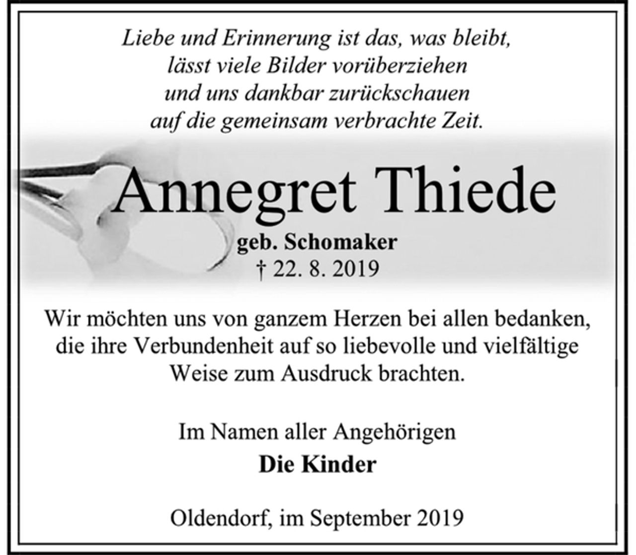 <p>Liebe und Erinnerung ist das, was bleibt,<br />lässt viele Bilder vorüberziehen<br />und uns dankbar zurückschauen<br />auf die gemeinsam verbrachte Zeit.<br />Annegret Thiede<br />geb. Schomaker<br />† 22. 8. 2019<br />Wir möchten uns von ganzem Herzen bei allen bedanken, die ihre Verbundenheit auf so liebevolle und vielfältige Weise zum Ausdruck brachten.<br />Im Namen aller Angehörigen<br />Die Kinder<br />Oldendorf, im September 2019</p>